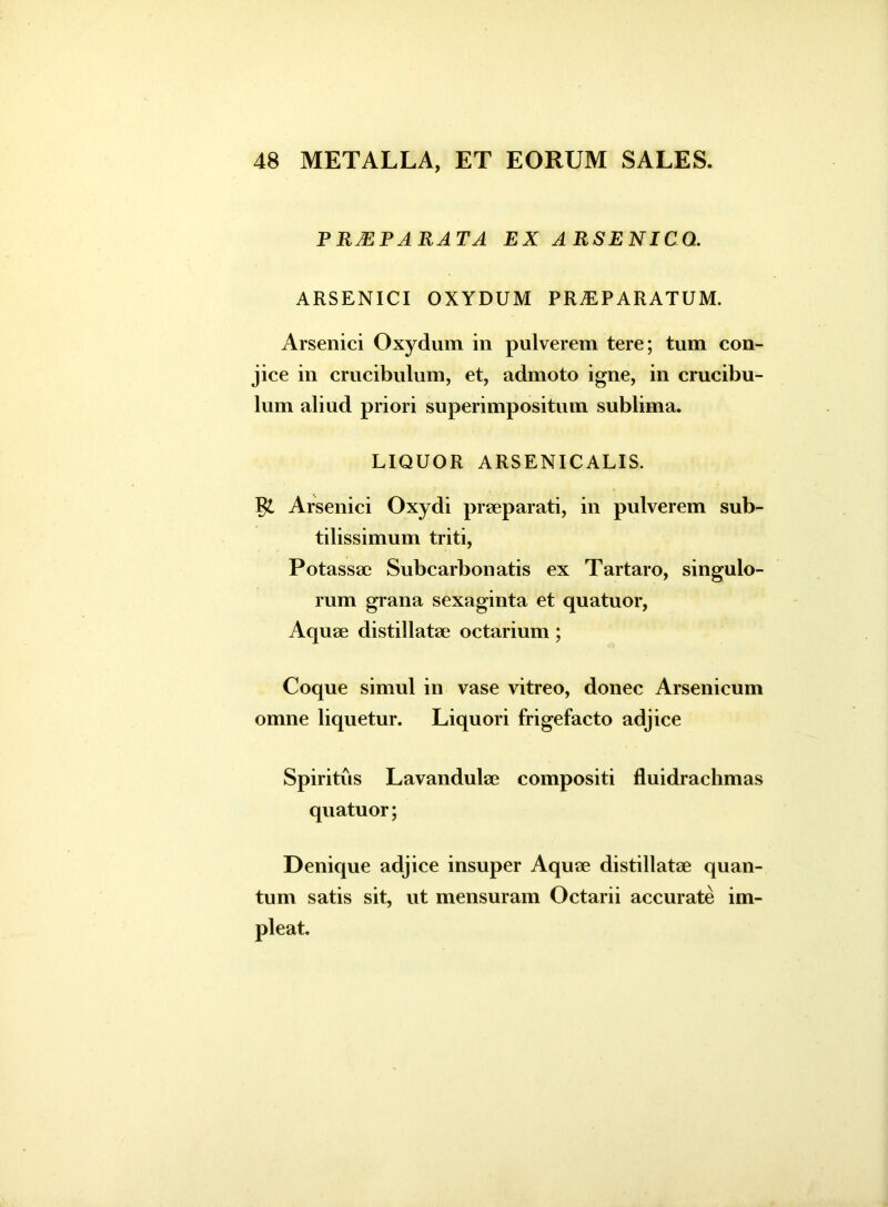 P R2EPA RA T A EX ARSENICO. ARSENICI OXYDUM PRAEPARATUM. Arsenici Oxydum in pulverem tere; tum con- jice in crucibulum, et, admoto igne, in crucibu- lum aliud priori superimpositum sublima. LIQUOR ARSENICALIS. Arsenici Oxydi praeparati, in pulverem sub- tilissimum triti, Potassac Subcarbonatis ex Tartaro, singulo- rum grana sexaginta et quatuor, Aquae distillatae octarium; Coque simul in vase vitreo, donec Arsenicum omne liquetur. Liquori frigefacto adjice Spiritus Lavandulae compositi fluidrachmas quatuor; Denique adjice insuper Aquae distillatae quan- tum satis sit, ut mensuram Octarii accurate im- pleat.