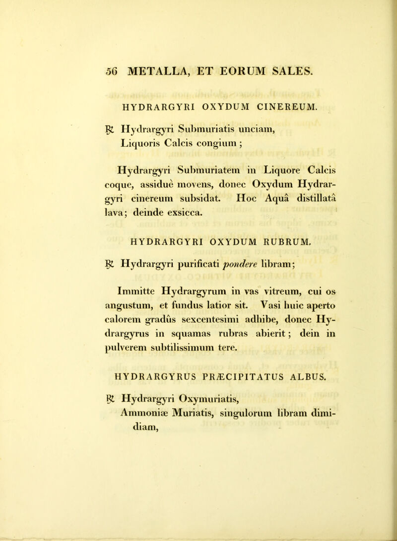 HYDRARGYRI OXYDUM CINEREUM. Rc Hydrargyri Submuriatis unciam, Liquoris Calcis congium ; Hydrargyri Submuriatem in Liquore Calcis coque, assidue movens, donec Oxydum Hydrar- gyri cinereum subsidat. Hoc Aqua distillata lava; deinde exsicca. HYDRARGYRI OXYDUM RUBRUM, gi Hydrargyri purificati pondere libram; Immitte Hydrargyrum in vas vitreum, cui os angustum, et fundus latior sit. Vasi huic aperto calorem gradus sexcentesimi adhibe, donec Hy- drargyrus in squamas rubras abierit; dein in pulverem subtilissimum tere. HYDRARGYRUS PRAECIPITATUS ALBUS. Hydrargyri Oxymuriatis, Ammoniae Muriatis, singulorum libram dimi- diam,