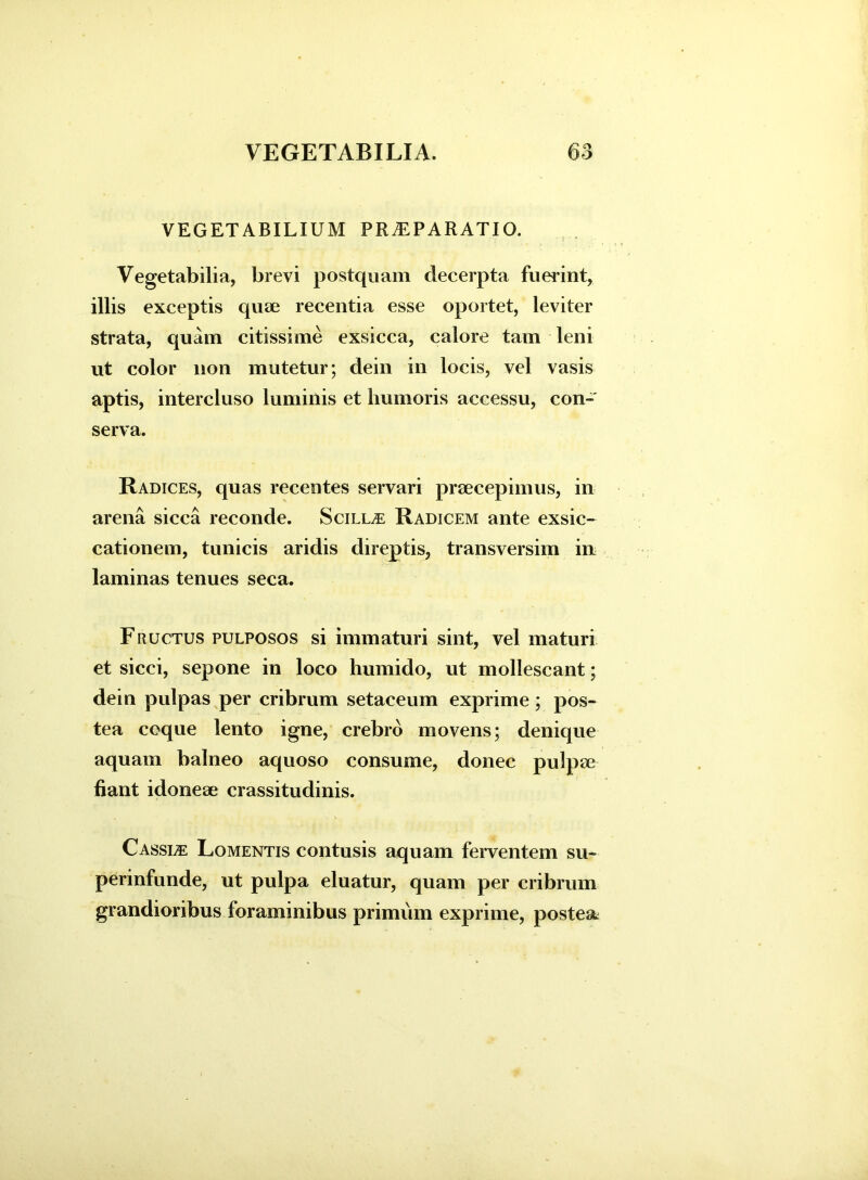 VEGETABILIUM PR^PARATIO. Vegetabilia, brevi postquam decerpta fuerint, illis exceptis quae recentia esse oportet, leviter strata, quam citissime exsicca, calore tam leni ut color non mutetur; dein in locis, vel vasis aptis, intercluso luminis et humoris accessu, con- serva. Radices, quas recentes servari praecepimus, in arena sicca reconde. Scilla Radicem ante exsic- cationem, tunicis aridis direptis, transversim in laminas tenues seca. Fructus pulposos si immaturi sint, vel maturi et sicci, sepone in loco humido, ut mollescant; dein pulpas per cribrum setaceum exprime; pos- tea coque lento igne, crebro movens; denique aquam balneo aquoso consume, donec pulpae fiant idoneae crassitudinis. C assue Lomentis contusis aquam ferventem su- perinfunde, ut pulpa eluatur, quam per cribrum grandioribus foraminibus primum exprime, postea