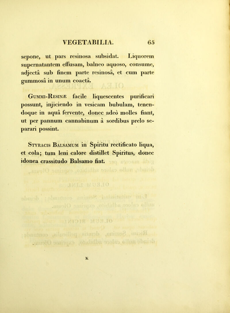 sepone, ut pars resinosa subsidat. Liquorem supernatantem effusam, balneo aquoso, consume, adjecta sub finem parte resinosa, et cum parte gummosa in unum coacta. Gummi-Resin^e facile liquescentes purificari possunt, injiciendo in vesicam bubulam, tenen- doque in aqua fervente, donec adeo molles fiant, ut per pannum cannabinum a sordibus prelo se- parari possint. Styracis Balsamum in Spiritu rectificato liqua, et cola; tum leni calore distillet Spiritus, donec idonea crassitudo Balsamo fiat.