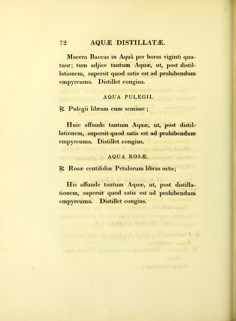 Macera Baccas in Aqua per horas viginti qua- tuor; tum adjice tantum Aquae, ut, post distil- lationem, supersit quod satis est ad prohibendum empyreuma. Distillet congius. AQUA PULEGII. §£ Pulegii libram cum semisse ; Huic affunde tantum Aquae, ut, post distil- lationem, supersit quod satis est ad prohibendum empyreuma. Distillet congius. AQUA ROSiE. J$L Rosae centifoliae Petalorum libras octo; H is affunde tantum Aquae, ut, post distilla- tionem, supersit quod satis est ad prohibendum empyreuma. Distillet congius.