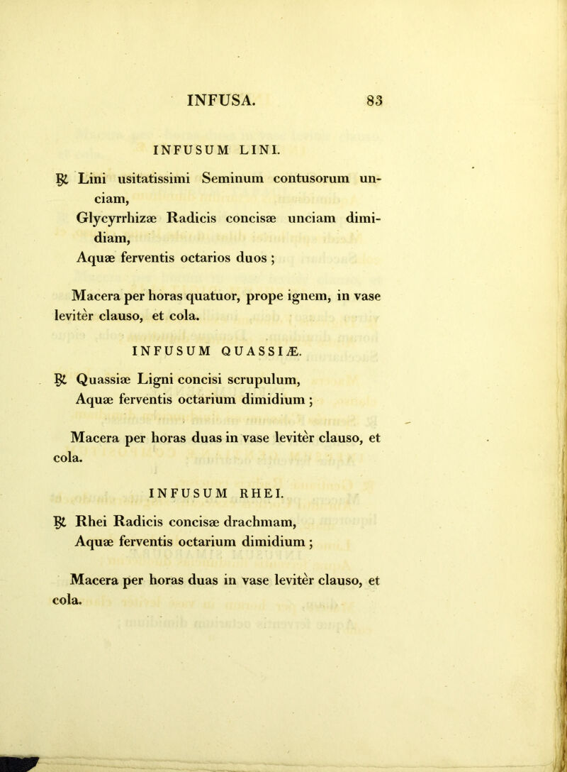 INFUSUM LINI. Lini usitatissimi Seminum contusorum un- ciam, Glycyrrhizae Radicis concisse unciam dimi- diam, Aquse ferventis octarios duos ; Macera per horas quatuor, prope ignem, in vase leviter clauso, et cola. INFUSUM QUASSIS. Quassiae Ligni concisi scrupulum, Aquae ferventis octarium dimidium ; Macera per horas duas in vase leviter clauso, et cola. INFUSUM RHEI. Rhei Radicis concisae drachmam, Aquae ferventis octarium dimidium; Macera per horas duas in vase leviter clauso, et cola.