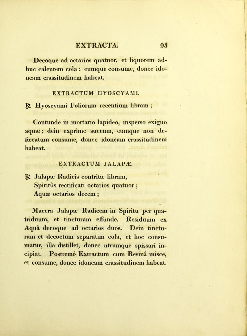 Decoque ad octarios quatuor, et liquorem ad- huc calentem cola ; eumque consume, donec ido- neam crassitudinem habeat. EXTRACTUM HYOSCYAMI, gi Hyoscyami Foliorum recentium libram ; Contunde in mortario lapideo, insperso exiguo aquae ; dein exprime succum, eumque non de- faecatum consume, donec idoneam crassitudinem habeat. EXTRACTUM JALAPAL gi Jalapae Radicis contritae libram, Spiritus rectificati octarios quatuor: Aquae octarios decem; Macera Jalapae Radicem in Spiritu per qua- triduum, et tincturam effunde. Residuum ex Aqua decoque ad octarios duos. Dein tinctu- ram et decoctum separatim cola, et hoc consu- matur, illa distillet, donec utrumque spissari in- cipiat. Postremo Extractum cum Resina misce, et consume, donec idoneam crassitudinem habeat