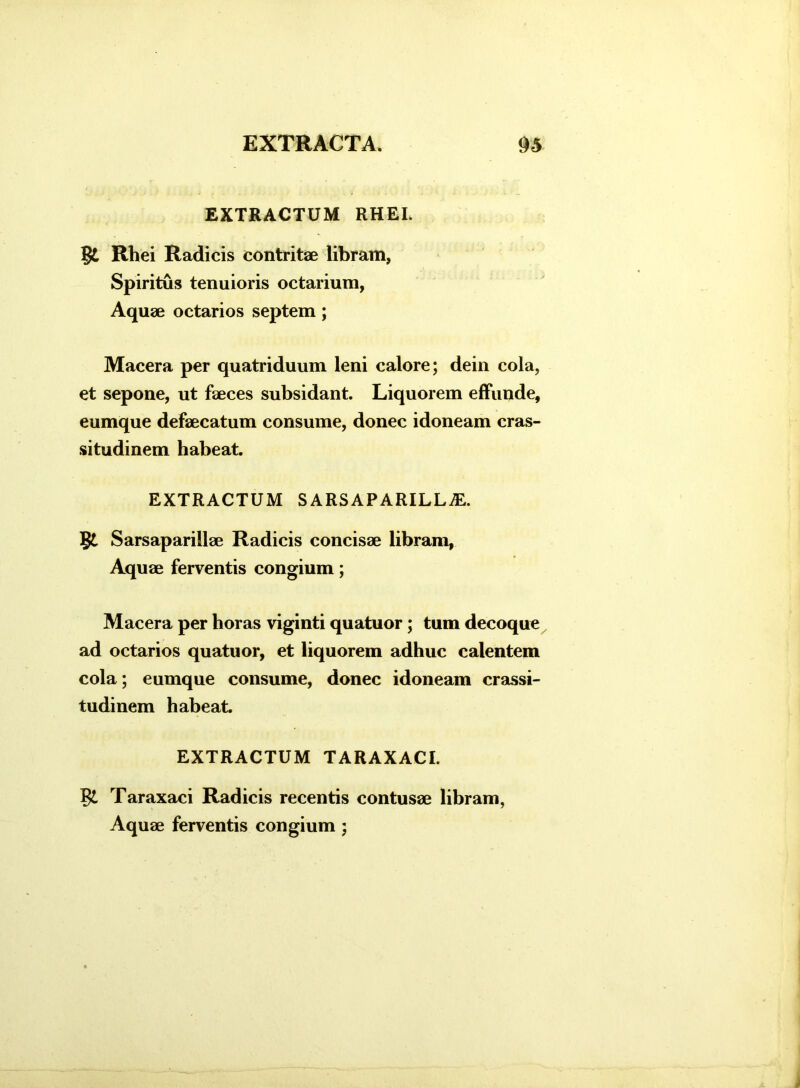 EXTRACTUM RHEI. Bi Rhei Radicis contritae libram, Spiritus tenuioris octarium, Aquae octarios septem ; Macera per quatriduum leni calore; dein cola, et sepone, ut faeces subsidant. Liquorem effunde, eumque defaecatum consume, donec idoneam cras- situdinem habeat. EXTRACTUM SARSAPARILLiE. Bi Sarsaparillae Radicis concisae libram, Aquae ferventis congium; Macera per horas viginti quatuor; tum decoque ad octarios quatuor, et liquorem adhuc calentem cola; eumque consume, donec idoneam crassi- tudinem habeat. EXTRACTUM TARAXACI. Bl Taraxaci Radicis recentis contusae libram, Aquae ferventis congium ;