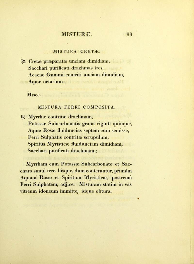 MISTURA CRETiE. J$L Cretae praeparatae unciam dimidiam, Sacchari purificati drachmas tres, Acaciae Gummi contriti unciam dimidiam, Aquae octarium ; Misce. MISTURA FERRI COMPOSITA. V£ Myrrhae contritae drachmam, Potassae Subcarbonatis grana viginti quinque, Aquae Rosae fluiduncias septem cum semisse, Ferri Sulphatis contritae scrupulum, Spiritus Myristicae fluidunciam dimidiam, Sacchari purificati drachmam; Myrrham cum Potassae Subcarbonate et Sac- charo simul tere, hisque, dum conteruntur, primum Aquam Rosae et Spiritum Myristicae, postremo Ferri Sulphatem, adjice. Misturam statim in vas vitreum idoneum immitte, idque obtura.