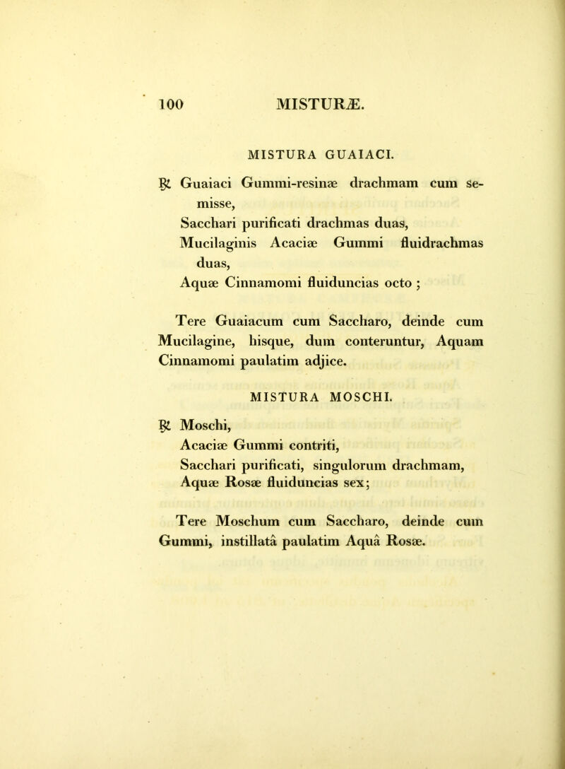 MISTURA GUAIACI. Guaiaci Gummi-resinae drachmam cum se- misse, Sacchari purificati drachmas duas, Mucilaginis Acaciae Gummi fluidrachmas duas, Aquae Cinnamomi fluiduncias octo ; Tere Guaiacum cum Saccharo, deinde cum Mucilagine, hisque, dum conteruntur, Aquam Cinnamomi paulatim adjice. MISTURA MOSCHI. Moschi, Acaciae Gummi contriti, Sacchari purificati, singulorum drachmam, Aquae Rosae fluiduncias sex; Tere Moschum cum Saccharo, deinde cum Gummi, instillata paulatim Aqua Rosae.