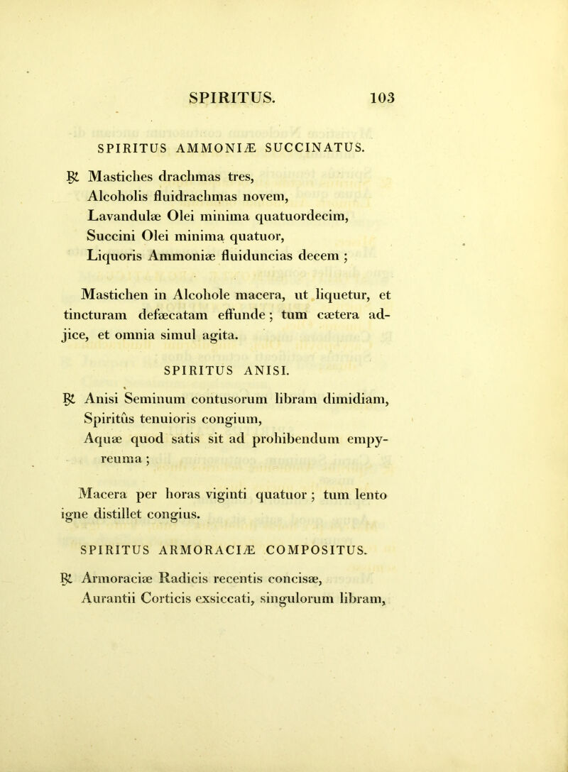 SPIRITUS AMMONI.E SUCCINATUS. Mastiches drachmas tres, Alcoholis fluidrachmas novem, Lavandulae Olei minima quatuordecim, Succini Olei minima, quatuor, Liquoris Ammoniae fluiduncias decem ; Mastichen in Alcohole macera, ut liquetur, et tincturam defaecatam effunde; tum caetera ad- jice, et omnia simul agita. SPIRITUS ANISI. % Anisi Seminum contusorum libram dimidiam, Spiritus tenuioris congium, Aquae quod satis sit ad prohibendum empy- reirnia ; Macera per horas viginti quatuor ; tum lento igne distillet congius. SPIRITUS armoracia: COMPOSITUS. Vl Armoraciae Radicis recentis concisae, Aurantii Corticis exsiccati, singulorum libram,