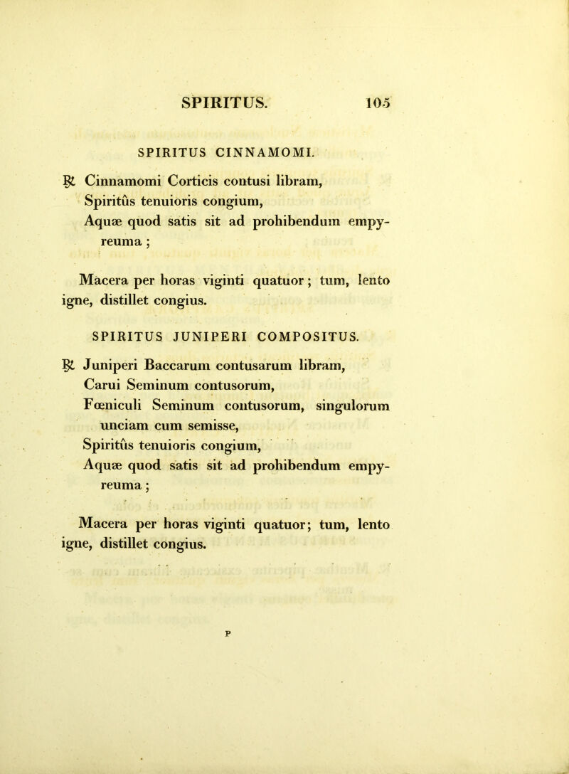 SPIRITUS CINNAMOMI. Cinnamomi Corticis contusi libram, Spiritus tenuioris congium, Aquae quod satis sit ad prohibendum empy- reuma ; Macera per horas viginti quatuor; tum, lento igne, distillet congius. SPIRITUS JUNIPERI COMPOSITUS. Juniperi Baccarum contusarum libram, Carui Seminum contusorum, Foeniculi Seminum contusorum, singulorum unciam cum semisse, Spiritus tenuioris congium, Aquae quod satis sit ad prohibendum empy- reuma; Macera per horas viginti quatuor; tum, lento