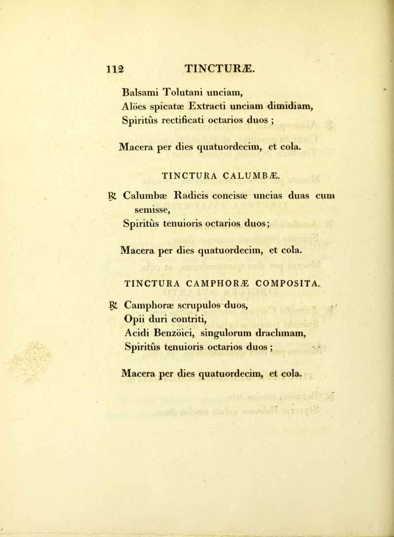 Balsami Tolutarii unciam, Aloes spicatae Extracti unciam dimidiam, Spiritus rectificati octarios duos ; Macera per dies quatuordecim, et cola. TINCTURA CALUMBjE. Calumbae Radicis concisae uncias duas cum semisse, Spiritus tenuioris octarios duos; Macera per dies quatuordecim, et cola. TINCTURA C AMPHORAE COMPOSITA, Camphorae scrupulos duos, Opii duri contriti, Acidi Benzoici, singulorum drachmam, Spiritus tenuioris octarios duos; Macera per dies quatuordecim, et cola. A