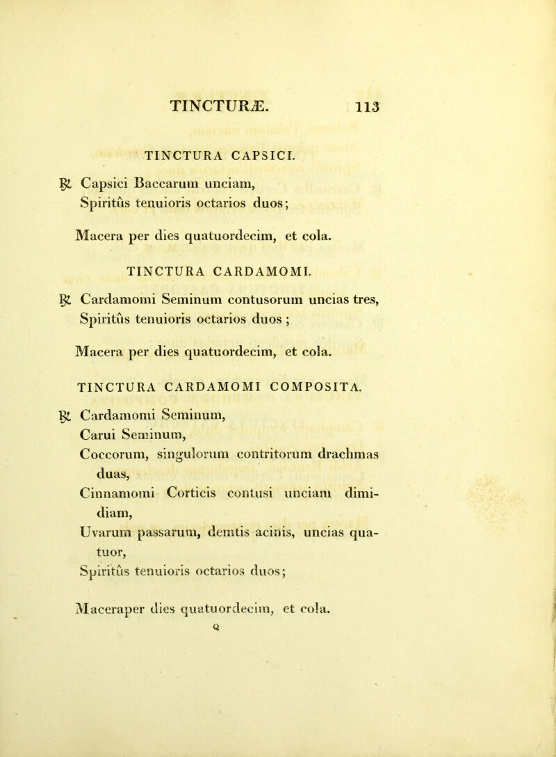 TINCTURA C APS ICI. Capsici Baccarum unciam, Spiritus tenuioris cetarios duos; Macera per dies quatuordecim, et cola. TINCTURA CARDAMOMI. §£ Cardamorni Seminum contusorum uncias tres, Spiritus tenuioris octarios duos ; Macera per dies quatuordecim, et cola. TINCTURA CARDAMOMI COMPOSITA. Cardamorni Seminum, Carui Seminum, Coccorum, singulorum contritorum drachmas duas, Cinnamomi Corticis contusi unciam dimi- diam, Uvarum passarum, demtis acinis, uncias qua- tuor, Spiritus tenuioris octarios duos; Maceraper dies quatuordecim, et cola. Q