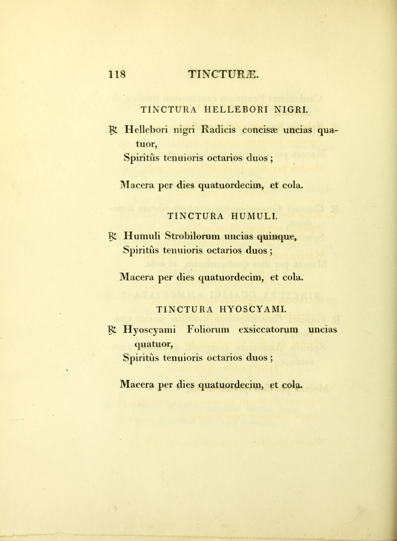 TINCTURA HELLEBORI NIGRI. Rt Hellebori nigri Radicis concisae uncias qua- tuor, Spiritus tenuioris octarios duos; Macera per dies quatuordecim, et cola. TINCTURA HUMULI. R£ Humuli Strobilorum uncias quinque, Spiritus tenuioris octarios duos; Macera per dies quatuordecim, et cola. TINCTURA HYOSCYAMI. Vl Hyoscyami Foliorum exsiccatorum uncias quatuor, Spiritus tenuioris octarios duos ;