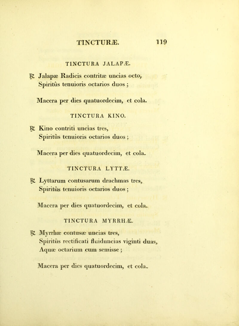 TINCTURA JALAPAL. Jalapae Radicis contritae uncias octo. Spiritus tenuioris octarios duos ; Macera per dies quatuordecim, et cola. TINCTURA KINO. R£ Kino contriti uncias tres, Spiritus tenuioris octarios duos ; Macera per dies quatuordecim, et cola. TINCTURA LYTTiE. Lyttarum contusarum drachmas tres. Spiritus tenuioris octarios duos ; Macera per dies quatuordecim, et cola. TINCTURA M YRRH AL §£ Myrrhae contusae uncias tres, Spiritus rectificati fluiduncias viginti duas. Aquae octarium cum semisse;