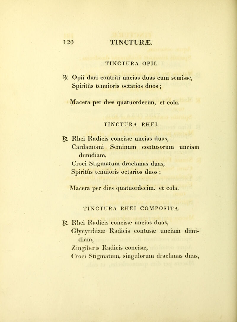 TINCTURA OPII. Opii duri contriti uncias duas cum semisse, Spiritus tenuioris octarios duos; Macera per dies quatuordecim, et cola. TINCTURA RHEI. Rhei Radicis concisas uncias duas, Cardamomi Seminum contusorum unciam dimidiam, Croci Stigmatum drachmas duas, Spiritus tenuioris octarios duos ; Macera per dies quatuordecim, et cola. TINCTURA RHEI COMPOSITA. R£ Rhei Radicis concisas uncias duas, Glycyrrhizse Radicis contusae unciam dimi- diam, Zingiberis Radicis concisas, Croci Stigmatum, singulorum drachmas duas,