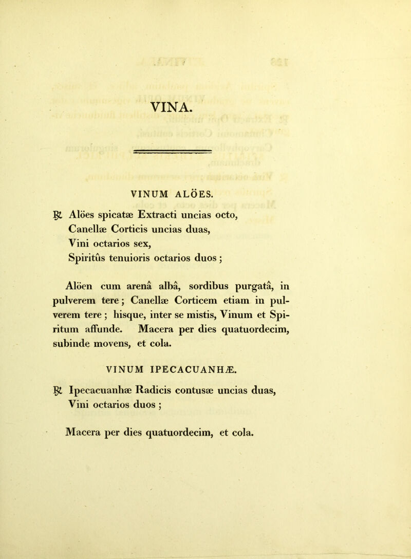 VINA. VINUM ALOES. gt Aloes spicatae Extracti uncias octo, Canellae Corticis uncias duas, Vini octarios sex, Spiritus tenuioris octarios duos; Aloen cum arena alba, sordibus purgata, in pulverem tere; Canellae Corticem etiam in pul- verem tere ; hisque, inter se mistis, Vinum et Spi- ritum affunde. Macera per dies quatuordecim, subinde movens, et cola. VINUM IPECACUANHiE. gt Ipecacuanhae Radicis contusae uncias duas, Vini octarios duos ;