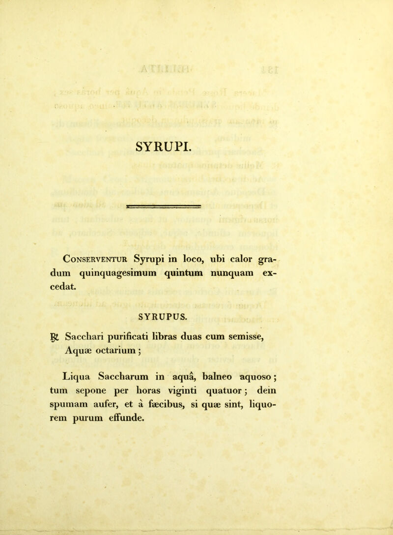 SYRUPI. Conserventur Syrupi in loco, ubi calor gra- dum quinquagesimum quintum nunquam ex- cedat. SYRUPUS. gt Sacchari purificati libras duas cum semisse, Aquae octarium; Liqua Saccharum in aqua, balneo aquoso; tum sepone per horas viginti quatuor; dem spumam aufer, et a faecibus, si quae sint, liquo- rem purum effunde.