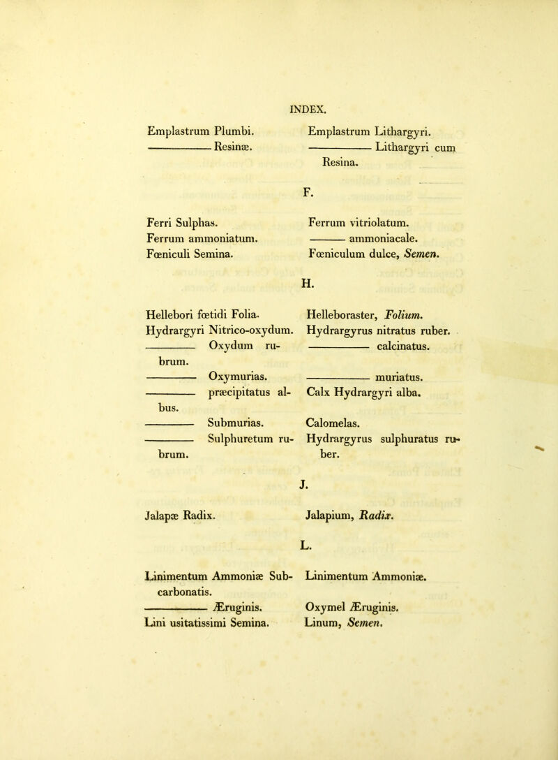 Emplastrum Plumbi. ■— Resinas. Ferri Sulphas. Ferrum ammoniatum. Foeniculi Semina. Hellebori foetidi Folia. Hydrargyri Nitrico-oxydum. Oxydum ru- brum. Oxymurias. praecipitatus al- bus. Submurias. Sulphuretum ru- brum. Emplastrum Lithargyri. Lithargyri cum Resina. F. Ferrum vitriolatum. ammoniacale. Foeniculum dulce, Semen. H. Helleboraster, Folium. Hydrargyrus nitratus ruber. calcinatus. muriatus. Calx Hydrargyri alba. Calomelas. Hydrargyrus sulphuratus ru- ber. J alapae Radix. Jalapium, Radix. L. Linimentum Ammoniae Sub- Linimentum Ammoniae. carbonatis. ALruginis. Lini usitatissimi Semina. Oxymel Aeruginis. Linum, Semen.