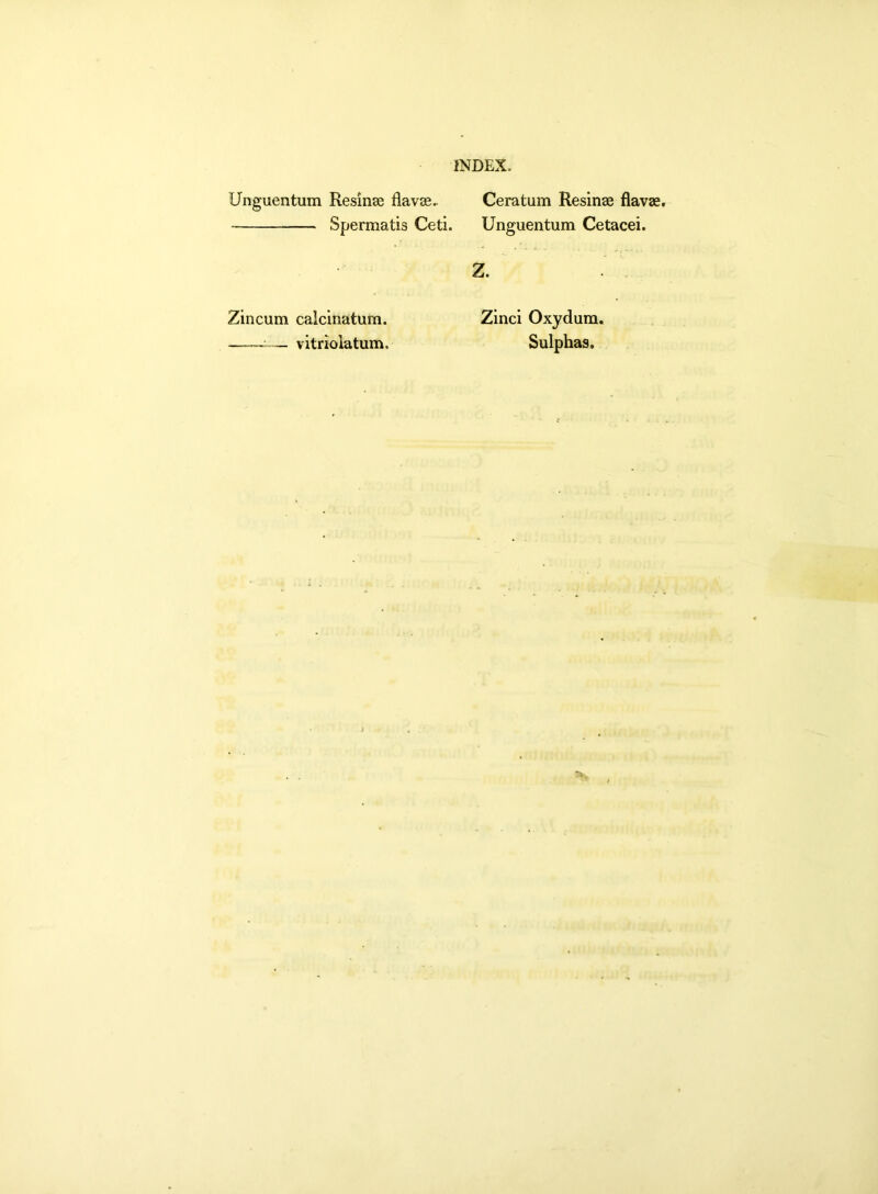 Unguentum Resinae flavae.. Spermatis Ceti. Ceratum Resinae flavae. Unguentum Cetacei. Zincum calcinatum. —— vitriolatum. Z. Zinci Oxydum. Sulphas.