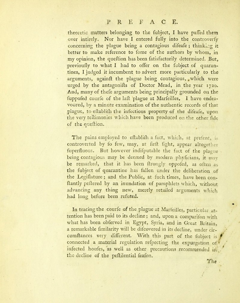 theoretic matters belonging to the fubject, I have pafTed them over intirely. Nor have I entered fully into the controverfy concerning the plague being a contagious difeafe ; thinki.:g it better to make reference to fome of the authors by whom, in my opinion, the queftion has been fatisfactorily determined. But, previoufly to what I had to offer on the fubject of quaran- tines, I judged it incumbent to advert more particularly to the arguments, againft the plague being contagious, .which were urged by the antagonifts of Doctor Mead, in the year 1720. And, many of thefe arguments being principally grounded on the fuppofed courfe of th« laft plague at Marfeilles, I have endea- voured, by a minute examination of the authentic records of that plague, to eftablifti the infectious property of the difeafe, upon the very teitimonies which have been produced on the other fide of the queftion. The pains employed to eftablifh a fact, which, at prefent, i> controverted by fo few, may, at lirft fight, appear altogether fuperfluous. But however indifputable the fact of the plague being contagious may be deemed by modern phyficians, it may be remarked, that it has been ftrongly oppofed, as often as the fubject of quarantine has fallen under the deliberation of the Legiflature; and the Public, at fuch times, have been con- fhantly peftered by an inundation of pamphlets which, without advancing any thing new, merely retailed arguments which liad long before been refuted. In tracing the courfe of the plague at Marfeilles, particular at- tention has been paid to its decUne; and, upon a comparlfon with what has been obferved in Egypt, Syria, and in Great Bi itain, a remarkable fimilarity will be difcovered in its decline, under cir- cumftances very different. With this part of the fubject is connected a material regulation refpecting the expurgation of* infected houfes, as well as other precautions recommended iiV, the decline of the peflilential feafon.