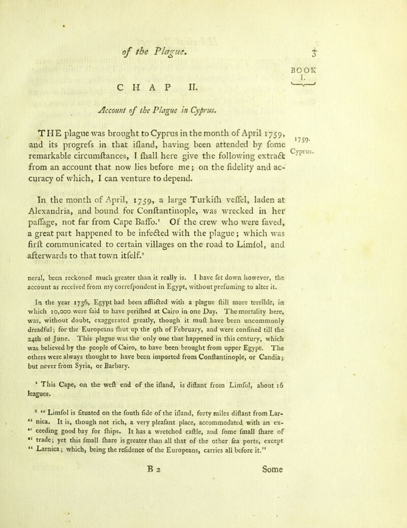 CHAP IL Account of the Plague in Cyprus, THE plague was brought to Cyprus in the month of April 1759, and its progrefs in that ifland, having been attended by feme remarkable circumftanccs, T fhall here give the follovi^ing extradt from an account that now lies before me; on the fidelity and ac- curacy of which, I can venture to depend. In the month of April, 1759, a large Turkifh vefiel, laden at Alexandria, and bound for Conftantinople, was wrecked in her pafTage, not far from Cape Baffo/ Of the crew who were faved, a great part happened to be infe6led with the plague; which was firfl: communicated to certain villages on the road to Limlol, and afterwards to that town itfelf.^ neral, been reckoned much greater than it really is. I have fet down however, the account as received from my correfpondent in Egypt, without prefuming to alter it. In the year 1736, Egypt had been afflifted witli a plague ftill more terrible, in which 10,000 were faid to have psriflied at Cairo in one Day. The mortality here, was, without doubt, exaggerated greatly, though it muft have been uncommonly dreadful; far the Europeans fliut up the 9th of February, and were confined till the 24th of June. This plague was the only one that happened in this century, which was believed by the people of Cairo, to have been brought from upper Egypt. The others were always thought to have been imported from Conftantinople, or Candiaj but never from Syria, or Barbary. ' This Cape, on the weft end of the ifland, is diftant from Limfol, about 16 leagues. ^  Limfol is fituated on the fouth fide of the ifland, forty miles diftant from Lar-  nica. It is, though not rich, a very pleafant place, accommodated with an ex- *' ceeding good bay for fliips. It has a wretched caftle, and fome fmall fliare of trade; yet this fmall fliare is greater than all that of the other fea ports, except *' Larnica; which, being the refidence of the Europeans, carries all before it. B2 Some