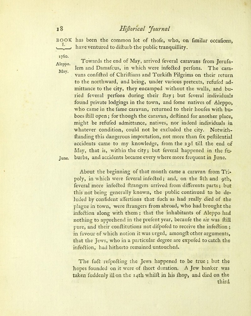 BOOK has been the common lot of thofe, who, on fimilar occafionSj ^' have ventured to diftui b the public tranquillity. Towards the end of May, arrived feveral caravans from Jerufa- lem and Damafcus, in which were infedled perfons. The cara- vans confifted of Chriflians and Turkifli Pilgrims on their return to the northward, and being, under various pretexts, refufed ad- mittance to the city, they encamped without the walls, and bu- ried feveral perfons during their ftay; but feveral individuals found private lodgings in the town, and fome natives of Aleppo, who came in the fame caravan, returned to their houfes with bu- boes ftill open ; for though the caravan, deftined for another place, might be refufed admittance, natives, nor indeed individuals in whatever condition, could not be excluded the city. Notwith- ftanding this dangerous importation, not more than fix peftilential accidents came to my knowledge, from the 23d till the end of May, that is, within the city; but feveral happened in the fi> June, burbs, and accidents became every where more frequent in June. About the beginning of that month came a caravan from Tri* poly, in which were feveral infe6led; and, on the 8th and pthj feveral more infe6led Grangers arrived from differents parts; but this not being generally known, the public continued to be de* luded by confident aifertions that fucli as had really died of the plague in town, were ftrangers from abroad, who had brought the infection along with them ; that the inhabitants of Aleppo had nothing to apprehend in the prefent year, becaufe the air was flill pure, and their conftitutions not difpofed to receive the infedlion ; in favour of which notion it was urged, amongft other arguments, that the Jews, who in a particular degree are expofed to catch the infe6lion, had hitherto remained untouched. The fa6l refpe6ling the Jews happened to be true ; but the hopes founded on it were of fhort duration. A Jew banker was taken fuddenly ill on the 14th whilft in his Ihop, and died on the third