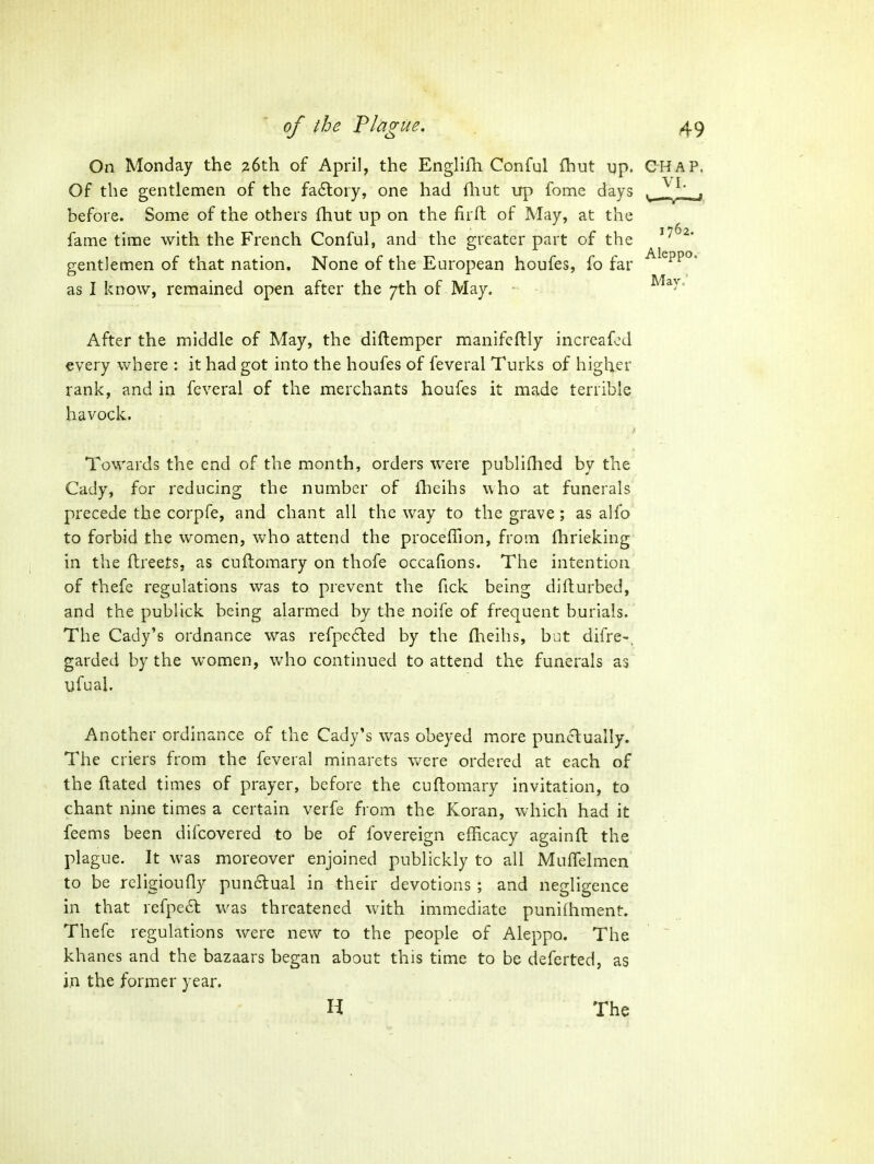 Aleppo. Mav.' On Monday the 26th of April, the EnglilTi Conful fhut up. CHAP Of the gentlemen of the fa6loiy, one had flint up fome days ^ .^^L'. j before. Some of the others fhut up on the firft of May, at the fame time with the French Conful, and the greater part of the gentlemen of that nation. None of the European houfes, fo far as I know, remained open after the 7th of May. After the middle of May, the diftemper manifeftly increafod every where : it had got into the houfes of feveral Turks of higher rank, and in feveral of the merchants houfes it made terrible havock. Towards the end of the month, orders were publifhed by the Cady, for reducing the number of Iheihs who at funerals precede the corpfe, and chant all the way to the grave; as alfo to forbid the women, who attend the procefTion, from fhrieking in the flreets, as cuflomary on thofe occafions. The intention of thefe regulations vi^as to prevent the fick being difturbed, and the publick being alarmed by the noife of frequent burials. The Cady's ordnance was refpe6led by the fheihs, but difre-, garded by the women, who continued to attend the funerals as ufual. Another ordinance of the Cady's was obeyed more punctually. The criers from the feveral minarets were ordered at each of the ftated times of prayer, before the cuftomary invitation, to chant nine times a certain verfe from the Koran, which had it feems been difcovered to be of fovereign efficacy againfl the plague. It was moreover enjoined publickly to all MufTelmen to be rcligioufly pun6tual in their devotions ; and negligence in that refpe6t was threatened with immediate puniihment. Thefe regulations were new to the people of Aleppo. The khanes and the bazaars began about this time to be deferted, as in the former year. H The