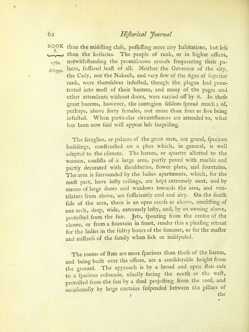 BO^OK than the middling clafs, pofleiring more airy habitations, but lefs ^_^-,^,-^.J than the keifarias. The people of rank, or in higher offices, 1762. notwithftanding the promifcuous crouds frequenting their pa- Aleppo. l^c^S' fuffered leaft of all. Neither the Governor of the city, the Cady, nor the Nakeeb, and very few of the Agas of fuperior rank, were themfelves infedted, though the plague had pene- trated into moft of their harems, and many of the pages and other attendants without doors, were carried off by it. In thefe great harems, however, the contagion feldom fpread much ; of, perhaps, above forty females, not more than four or five being infe6led. When particular circumftances are attended to, what has been now faid will appear lefs furprifmg. The feraglios, or palaces of the great men, are grand, fpacious buildings, con{lru6led on a plan which, in general, is well adapted to the climate. The harem, or quarter allotted to the women, confifts of a large area, partly paved with marble and partly decorated with fhrubberies, Hower plots, and fountains. The area is furrounded by the ladies apartments, which, for the moft part, have lofty ceilings, are kept extremely neat, and by means of large doors and windows towards the area, and ven- tilators from above, are fufficiently cool and airy. On the fouth fide of the area, there is an open recefs or alcove, confifting of one arch, deep, wide, extremely lofty, and, by an awning above, proteaed from the fun. Jets, fpouting from the centre of the alcove, or from a fountain in front, render this a pleafmg retreat for the ladies in the fultry hours of the fummer, or for the mafter and miftrefs of the family when fick or indifpofed. The rooms of ftate are more fpacious than thofe of the harem, and being built over the offices, are a confiderable height from the ground. The approach is by a broad and open ft air cafe to a fpacious colonade, ufually facing the north or the weft, proteaed from the fun by a ftied projeaing from the roof, and occafionally by large curtains fufpended between the pillars of 3 the'