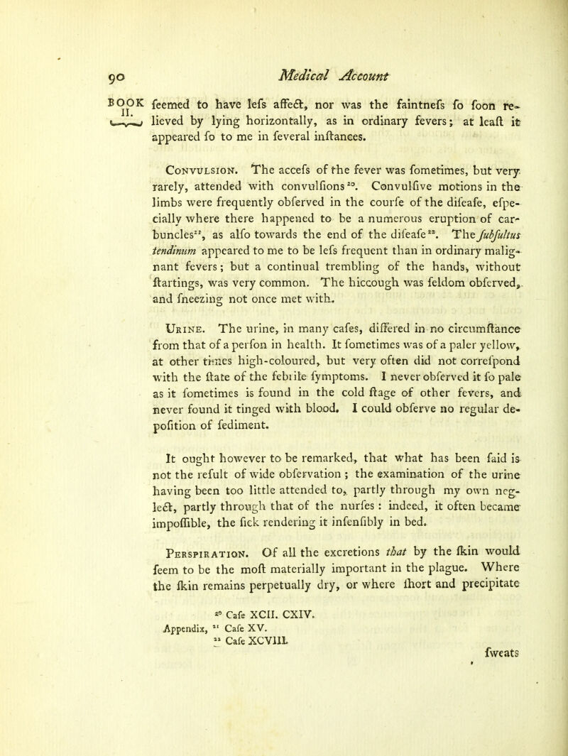 K feemed to have lefs afFedt, nor was the faintnefs fo foon re* ^ lieved by lying horizontally, as in ordinary fevers j at leall it appeared fo to me in feveral inflanees. Convulsion. The accefs of the fever was fometimes, but very rarely, attended with convulfions Convulfive motions in the limbs were frequently obferved in the courfe of the difeafe, efpe- cially where there happened to be a numerous eruption of car^ buncles, as alfo towards the end of the difeafe. I^XiqJubfultus tendimim appeared to me to be lefs frequent than in ordinary malig- nant fevers; but a continual trembling of the handsj without flartings, was very common. The hiccough was feldom obfervedj,. and fneezing not once met with. Urine. The uriney m many cafes, differed in no clrcumflance from that of a perfon in health. It fometimes was of a paler yellow^ at other times high-coloured, but very often did not correfpond with the ftate of the febrile fymptoms. I never obferved it fo pale as it fometimes is found in the cold ftage of other fevers, and never found it tinged with blood, I could obferve no regular de- pofition of fediment. It ought however to be remarked, that what has been faid is not the refult of wide obfervation ; the examination of the urine having been too little attended to,, partly through my own neg- lect, partly through that of the nurfes: indeed, it often became impofTible, the fick rendering it infenfibly in bed. Perspiration. Of all the excretions that by the Ikin would feem to be the moft materially important in the plague. Where the fkin remains perpetually dry, or where Ihort and precipitate Cafe XCII. CXIV. Appendix, Cafe XV. ^» Cafe XCYllL fweats