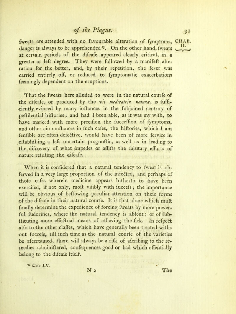 fweats are attended with no favourable alteration of fymptoms, C danger is always to be apprehended On the other hand, fweats ^ at certain periods of the difeafe appeared clearly critical, in a greater or lefs degree. They wei'e followed by a manifeft alte- ration for the better, and, by their repetition, the fever was carried entirely off, or reduced to fymptomatic exacerbations feemingly dependent on the eruptions. That the fweats here alluded to were in the natural courfe of the difeafe, or produced by the vis medicatrix natura;^ is fuffi- ciently evinced by many inftances in the fubjoined century of peftilential hiftories; and had I been able, as it was my wilh, to have marked with more precifion the fucceflion of fymptoms, and other circumftances in fuch cafes, the hiftories, which I am fenfible are often defe6live, would have been of more fervice in eftablilliing a lefs uncertain prognoftic, as well as in leading to the difcovery of what impedes or affifls the falutary eiForts of nature refilling the difeafe. When it is confidered that a natural tendency to fweat is ob- ferved in a very large proportion of the infected, and perhaps of thofe cafes wherein medicine appears hitherto to have been exercifed, if not only, moft vifibly with fuccefs; the importance will be obvious of beftowing peculiar attention on thefe forms of the difeafe in their natural courfe. It is that alone which muft finally determine the expedience of forcing fweats by more power- ful fudorifics, where the natural tendency is abfent; orof fub- ftituting more efFe6lual means of relieving the fick. In refpe6l; alfo to the other claffes, which have generally been treated with- out fuccefs, till fuch time as the natural courfe of the varieties be afcertained, there will always be a rifk of afcribing to the re- medies adminillered, confequences good or bad which effentially belong to the difeafe itfelf.  Cafe LV, The