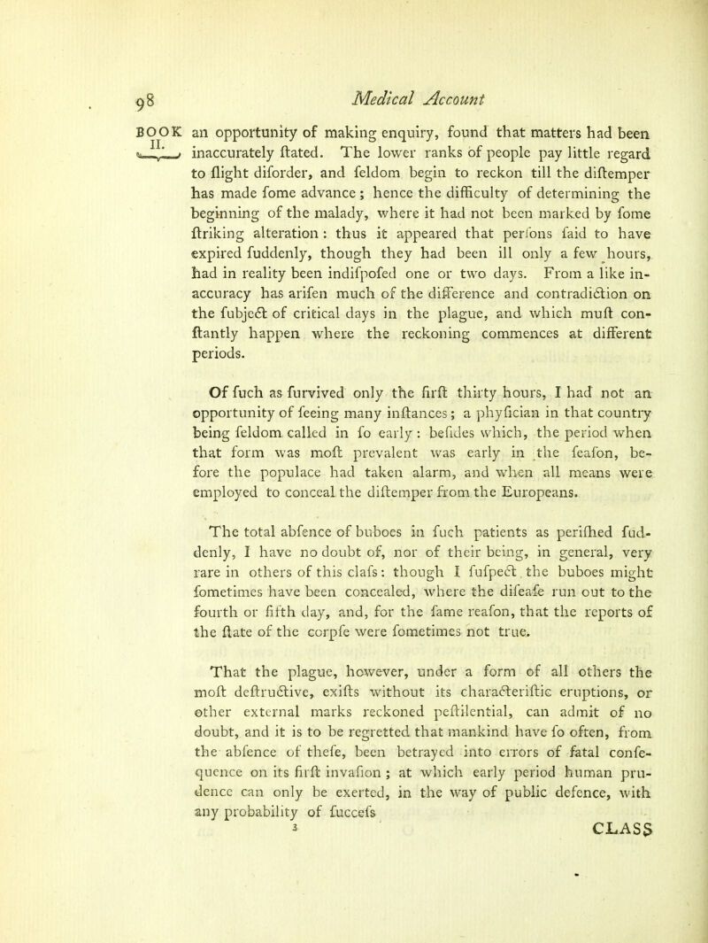 BOOK an opportunity of making enquiry, found that matters had been «i»>.„L-; inaccurately ftated. The lower ranks of people pay little regard to flight diforder, and feldom begin to reckon till the diftemper has made fome advance ; hence the difficulty of determining the begmning of the malady, where it had not been marked by fome fl:riking alteration : thus it appeared that perfons faid to have expired fuddenly, though they had been ill only a few hours, had in reality been indifpofed one or two days. From a like in- accuracy has arifen much of the difference and contradi6tion on the fubje£t of critical days in the plague, and which muft con- ftantly happen where the reckoning commences at different periods. Of fuch as furvived only the firff thirty hours, I had not an opportunity of feeing many inftances; a phyfician in that country being feldom. called in fo early: befides which, the period when that form was mofh prevalent was early in the feafon, be- fore the populace had taken alarm, and when all means were employed to conceal the diftemper from the Europeans. The total abfence of buboes in fuch patients as perifhed fud- denly, I have no doubt of, nor of their being, in general, very rare in others of this clafs: though I fufpeft the buboes might fometimes have been concealed, where the difeafe run out to the fourth or fifth day, and, for the fame reafon, that the reports of the ftate of the corpfe were fometimes not true> That the plague, however, under a form of all others the moft deftrudtive, exifts without its chara^leriftic eruptions, or other external marks reckoned pef!:ilential, can admit of no doubt, and it is to be regretted that mankind have fo often, from the abfence of thefe, been betrayed into errors of fatal confe- qucnce on its firfl invafion ; at which early period human pru- dence can only be exerted, in the way of public defence, with any probability of fuccef& ^ CLAS3