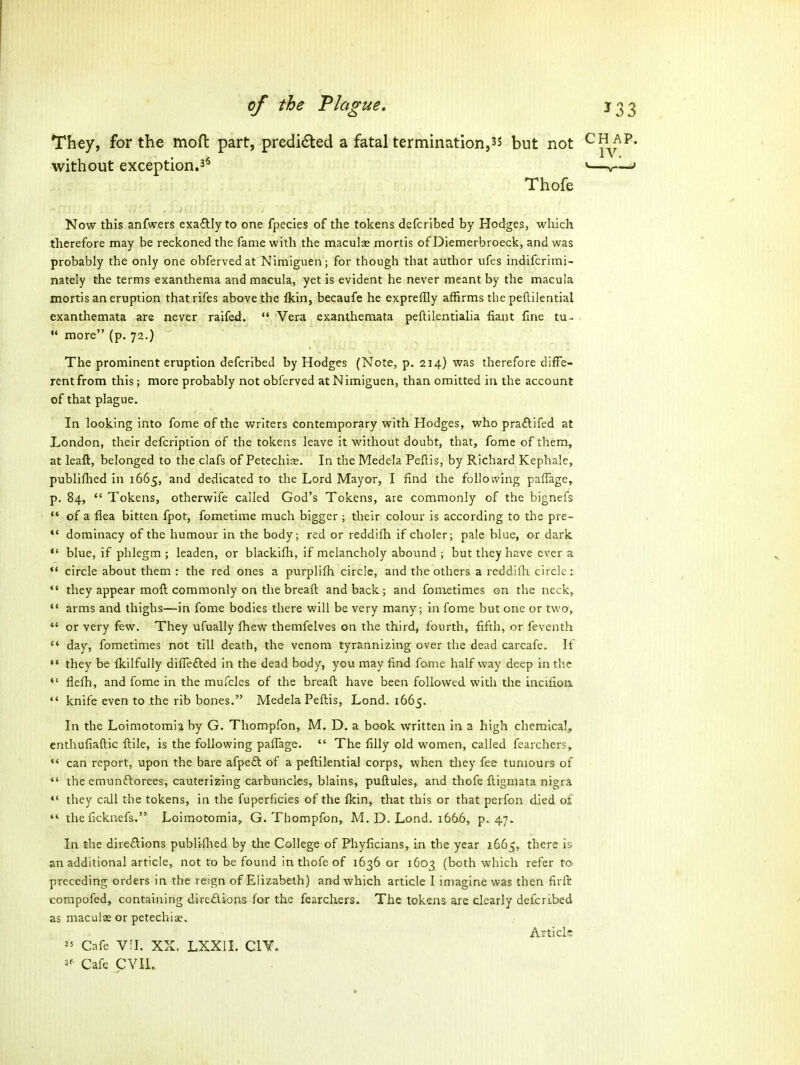 par without exception.3^ They, for the moft part, predi6ted a fatal termination,but not Thofe Now this anfwers exaftly to one fpecies of the tokens defcribed by Hodges, which therefore may be reckoned the fame with the maculse mortis of Diemerbroeck, and was probably the only one obfervedat Nimiguen; for though that author ufes indifcrimi- nately the terms exanthema and macula, yet is evident he never meant by the macula mortis an eruption thatrifes above the fkin, becaufe he expreffly affirms the peftilential exanthemata are never raifed. *' Vera exanthemata peftilentialia fiant fine tu- more (p. 72.) The prominent eruption defcribed by Hodges (Note, p. 214) was therefore diffe- rent from this; more probably not obferved at Nimiguen, than omitted in the account of that plague. In looking into fome of the writers contemporary with Hodges, who praftifed at London, their defcription of the tokens leave it without doubt, that, fome of them, at leaft, belonged to the clafs of Petechiae. In the Medela Peftis, by Richard Kephale, publiflied in 1665, and dedicated to the Lord Mayor, I find the following paffage, p. 84, *' Tokens, otherwife called God's Tokens, are commonly of the bignefs *' of a flea bitten fpot, fometime much bigger ; their colour is according to the pre- *' dominacy of the humour in the body; red or reddifh if choler; pale blue, or dark *' blue, if phlegm ; leaden, or blackifh, if melancholy abound ; but they have ever a ** circle about them : the red ones a purplifh circle, and the others a reddifli circle::  they appear moft commonly on the breaft and back ; and fometimes on the neck, *' arms and thighs—in fome bodies there will be very many; in fome but one or two,. *' or very few. They ufually fhew themfelves on the third, fourth, fifth, or feventh  day, fometimes not till death, the venom tyrannizing over the dead carcafe. If  they be fkilfully differed in the dead body, you may find fome half way deep in the  flefh, and fome in the mufcles of the breaft have been followed with the incifioii  knife even to the rib bones. Medela Peftis, Lond. 1665. In the Loimotomia by G. Thompfon, M. D. a book written in a high chemical, enthufiaftic ftile, is the following palTage.  The filly old women, called fearchers,  can report, upon the bare afpeft of a peftilential corps, when they fee tumours of *' the emundlorees, cauterizing carbuncles, blains, puftules, and thofe ftigmata nigra *' they caJl the tokens, in the fuperficies of the fkin, that this or that perfon died of  theficknefs. Loimotomia, G. Thompfon, M. D. Lond. 166-6, p. 47. In the direftions publiflied by the College of Piiyficians, in the year 1665, there is an additional article, not to be found in thofe of 1636 or 1603 (both which refer to- preceding orders in the reign of Elizabeth) and which article I imagine was then firfil compofed, containing diredions for the fearchers. The tokens are clearly defcribed as macule or petechiae. Articls ^5 Cafe Vil. XX, LXXII. CIY. 2^ Cafe CVIL