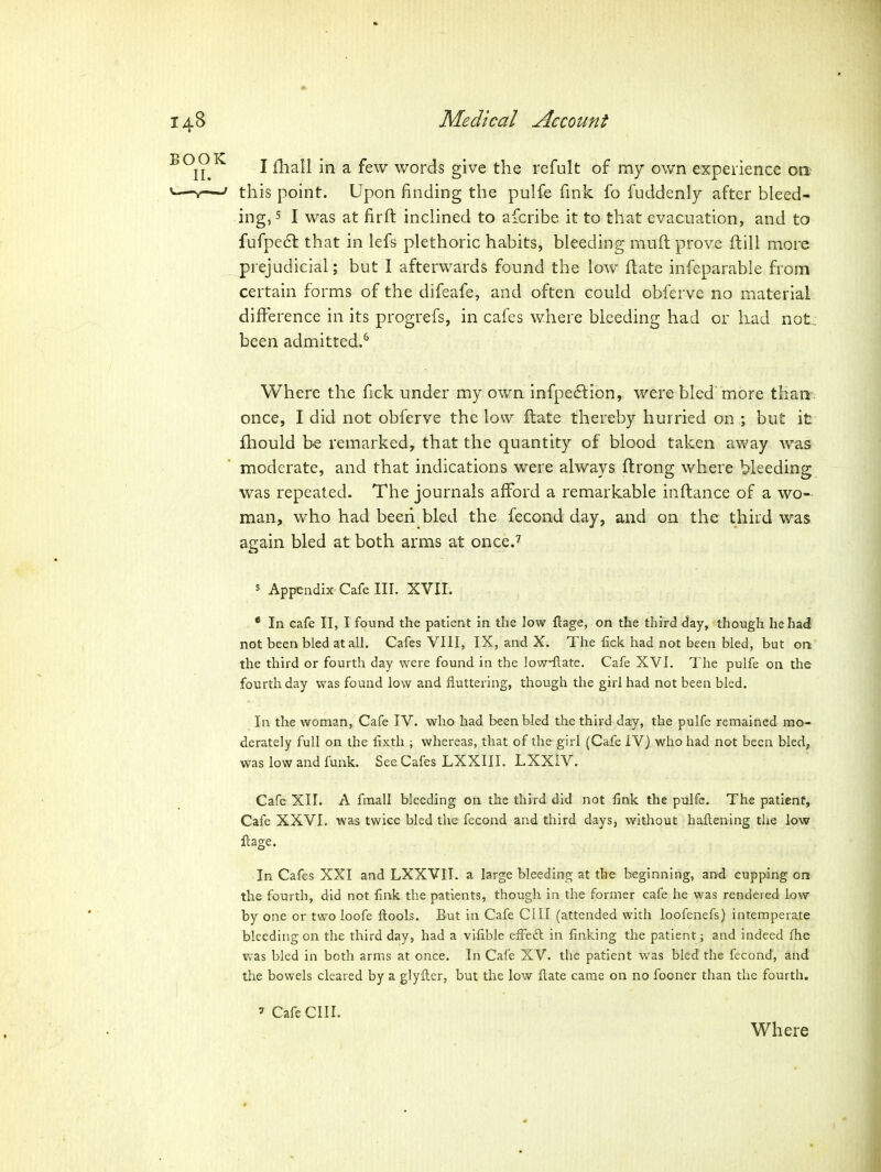 I fliall in a few words give the refult of my own experience ort this point. Upon finding the pulfe fink fo fuddenly after bleed- ing, 5 I was at firft inchned to afcribe it to that evacuation, and to fufpedl that in lefs plethoric habits, bleeding mnft prove ftill more prejudicial; but I afterwards found the low ftate infeparable from certain forms of the difeafe, and often could obferve no material difference in its progrefs, in cafes where bleeding had or had not: been admitted.^ Where the fick under my own infpedlion, were bled'more thanr: once, I did not obferve the low ftate thereby hurried on ; but it fhould be remarked, that the quantity of blood taken away was moderate, and that indications were always ftrong where bleeding was repeated. The journals afford a remarkable inftance of a wo- man, who had beeii bled the fecond day, and on the third was again bled at both arms at once.^ 5 Appendix Cafe III. XVII. * In cafe II, I found the patient in the low flage, on the third day, though he had not been bled at all. Cafes VIII, IX, and X. The fick had not been bled, but on the third or fourth day were found in the low-ftate. Cafe XVI. The pulfe on the fourth day was found low and fluttering, though the girl had not been bled. In the woman. Cafe IV. who had been bled the third day, the pulfe remained mo- derately full on the llxth ; whereas, that of the girl (Cafe IV) who had not been bled, was low and funk. See Cafes LXXIIL LXXIV. Cafe XII. A fmall bleeding on the third did not fink the pulfe. The patient, Cafe XXVI. was twice bled the fecond and third days, without haftening the low llage. In Cafes XXI and LXXVIT. a large bleeding at the beginning, and cupping ori the fourth, did not fink the patients, though in the former cafe he was rendered low by one or two ioofe ftools. But in Cafe ClII (attended with loofenefs) intemperate bleeding on the third day, had a vifible effeft in finking the patient; and indeed fhe was bled in both arms at once. In Cafe XV. the patient was bled the fecond, and the bowels cleared by a glyiler, but the low ftate came on no fooner than the fourth. ' Cafe cm. Where