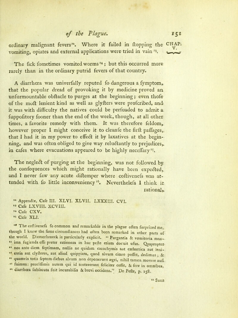 of the Tlague, 15 s ordinary malignant fevers'^ Where it failed in flopping the CHAP^ vomiting, opiates and external applications were tried in vain '3. The Tick fometimes vomited worms; but this occurred more rarely than in the ordinary putrid fevers of that country. A diarrhoea was univerfally reputed fo dangerous a fymptom^ that the popular dread of provoking it by medicine proved an unfurmountable obftacle to purges at the beginning; even thofe of the muft lenient kind as well as glyfters were profcribed, and it was with difficulty the natives could be perfuaded to admit a. fuppofitory fooner than the end of the week, though , at all other times, a favorite remedy with them. It was therefore feldom,. however proper I might conceive it to cleanfe the firft paflages,. that I had it in my power to efFe6l it by laxatives at the begin- ning, and was often obliged to give way reluftantly to prejudices^ in cafes where evacuations appeared to be highly neceifary ^5.. The negle£l of purging at the beginning, was not followed by the confequences which might rationally have been expelled, ?dnd I never faw any acute diftemper where coftivenefs was at- tended with fo little inconveniencyNeverthelefs I think it. rational^, Appendix, Cafe III. XLVL XLVII. LXXXIII. CVL  Cafe LXVIII. XCVIIL Cafe CXV. '5 Cafe XLI.  The coftivenefs fo common and remarkable in the plague often furprized me, though I knew the fame circumftances had often been remarked in other parts of the world. Diemerbroeck is particularly explicit.  Purgantia & vomitoria max-  ima fugienda elTe preter rationem in hac pefle etiam docuit ufus. Quapropter> *' nos ante diem feptimam, nullis ne quidam cacochymis aut cathartica aut ieni- entia aut clyfteres, aut aliud quippiam, quod alvum citaie polfet, dedimus ; & quamvis totis feptem diebus alvum non deponerunt £egri, nihil tamen movere aufi *' fuimus: pauciiTimis autem qui id tentaverant feliciter ceffit, & fere in om.nibcs, diarrhoea fubfecuta fuit incurabilis 6c brevi occidens. De Pefte, p. 158..  Sunt