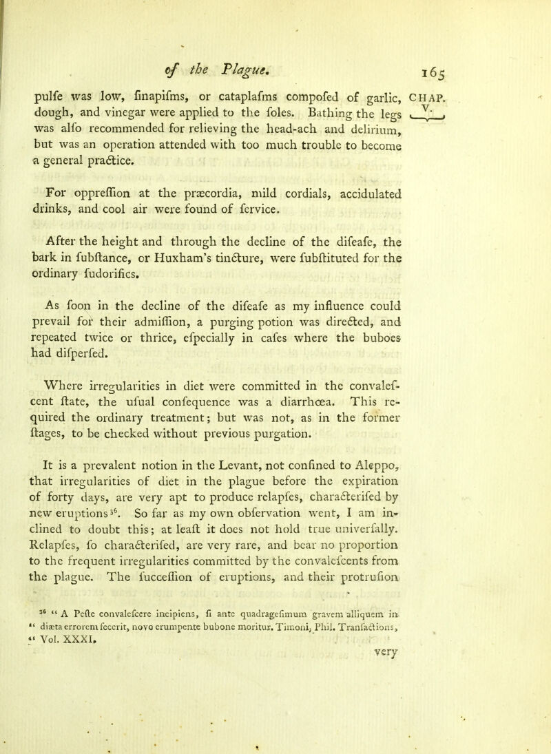 pulfe was low, finapifms, or cataplafms compofed of garlic, C dough, and vinegar were applied to the foles. Bathing the legs «^ was alfo recommended for relieving the head-ach and delirium, but was an operation attended with too much trouble to become a general pra6lice. For oppreffion at the praecordia, mild cordials, accidulated drinks, and cool air were found of fervice. After the height and through the decline of the difeafe, the bark in fubftance, or Huxham's tindlure, were fubftituted for the ordinary fudorifics. As foon in the decline of the difeafe as my influence could prevail for their admiffion, a purging potion was diredled, and repeated twice or thrice, efpecially in cafes where the buboes had difperfed. Where irregularities in diet were committed in the convalef- cent ftate, the ufual confequence was a diarrhoea. This re- quired the ordinary treatment; but was not, as in the former ftages, to be checked without previous purgation. It is a prevalent notion in the Levant, not confined to Aleppo^ that irregularities of diet in the plague before the expiration of forty days, are very apt to produce relapfes, charafberifed by new eruptions3^. So far as my own obfervation went, I am in- clined to doubt this; at lead it does not hold true univerfally. Relapfes, fo chara6terifed, are very rare, and bear no proportion to the frequent irregularities committed by the convalefcents from the plague. The fuccelTion of eruptions, and their protrufion 36 J4 ^ Pefte coiivalefcere incipiens, fl ante quadragefimum gravem alliquem in *' diffitaerroiemfeceritj aovo erumpeute bubone moritur. Timoni, Phil. Tranl'adions, *' Vol. XXXI, ' . very