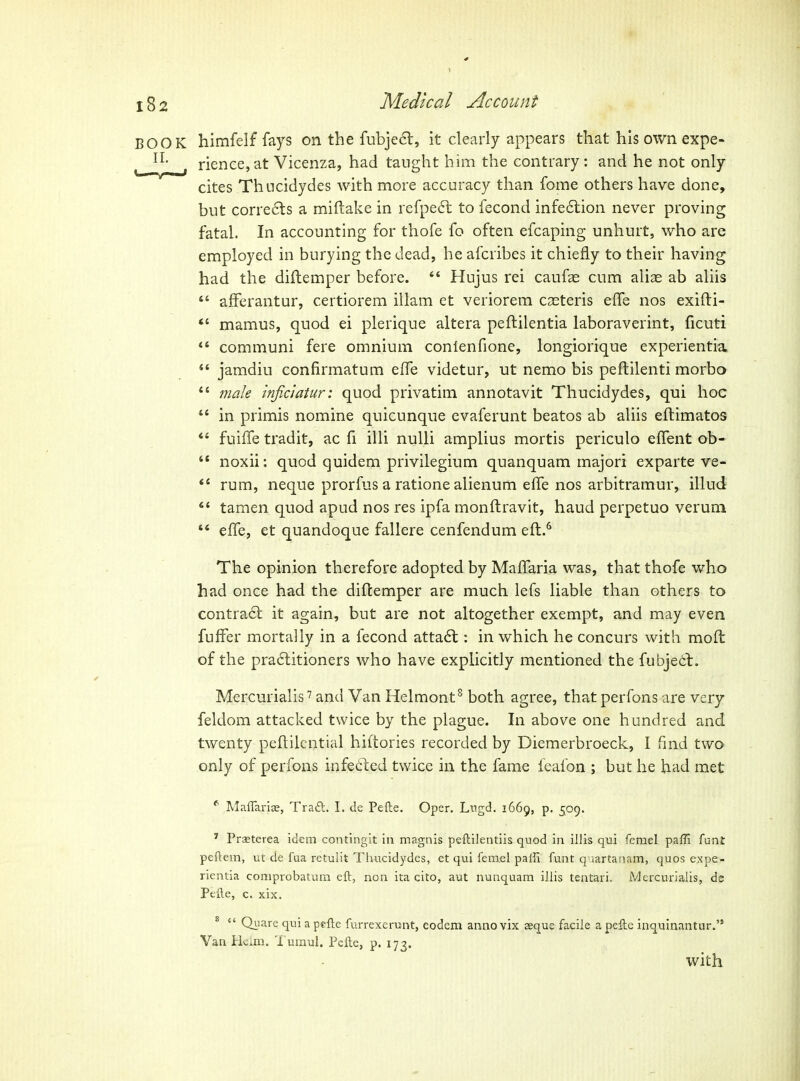 BOOK himfelf fays on the fubje6l, it clearly appears that his own expe- rience, at Vicenza, had taught him the contrary: and he not only cites Thocidydes with more accuracy than fome others have done, but corre6ls a miftake in refpedl to fecond infe6lion never proving fatal. In accounting for thofe fo often efcaping unhurt, who are employed in burying the dead, he afcribes it chiefly to their having had the diftemper before.  Hujus rei caufae cum aliae ab aliis  afFerantur, certiorem illam et veriorem ca^teris effe nos exifti- *' mamus, quod ei plerique altera peftilentia laboraverint, ficuti *' communi fere omnium conienfione, longiorique experientia  jamdiu confirmatum effe videtur, ut nemo bis peftilenti morbo *' male inficiatur: quod privatim annotavit Thucidydes, qui hoc  in primis nomine quicunque evaferunt beatos ab aliis eftimatos *' fuiffe tradit, ac fi illi nuUi amplius mortis periculo efTent ob-  noxii: quod quidem privilegium quanquam majori exparte ve-  rum, neque prorfus a ratione alienum effe nos arbitramur, illud  tamen quod apud nos res ipfa monftravit, baud perpetuo veruni  effe, et quandoque fallere cenfendum eft.^ The opinion therefore adopted by Maffaria was, that thofe who had once had the diftemper are much lefs liable than others to contra6l it again, but are not altogether exempt, and may even fuffer mortally in a fecond atta6l: in which he concurs with moil of the pradtitioners who have explicitly mentioned the fubjedt. Mercurialis' and Van Helmont^ both agree, that perfons are very feldom attacked twice by the plague. In above one h undred and twenty peflilential hiftories recorded by Diemerbroeck, I fmd two only of perfons infeded twice in the fame feafon ; but he had met ^ MaffarijE, Tra£l. I. de Pefte. Oper. Lngd, 1669, p. 509. ^ Prseterea idem contingit in magnis peftilentiis quod in illis qui femel paffi funt peftem, ut de fua retulit Thucidydes, et qui femel paffi funt qiiartanam, quos expe- rientia comprobatum eft, non ita cito, aut nunquam illis tentari. Mercurialis, de Pefte, c. xix. *  Qiiare qui a pefte furrexerunt, eodem anno vix aeque facile a pefte inquinantur. Van Hcim. 'I'umul. Pefte, p. 173. with