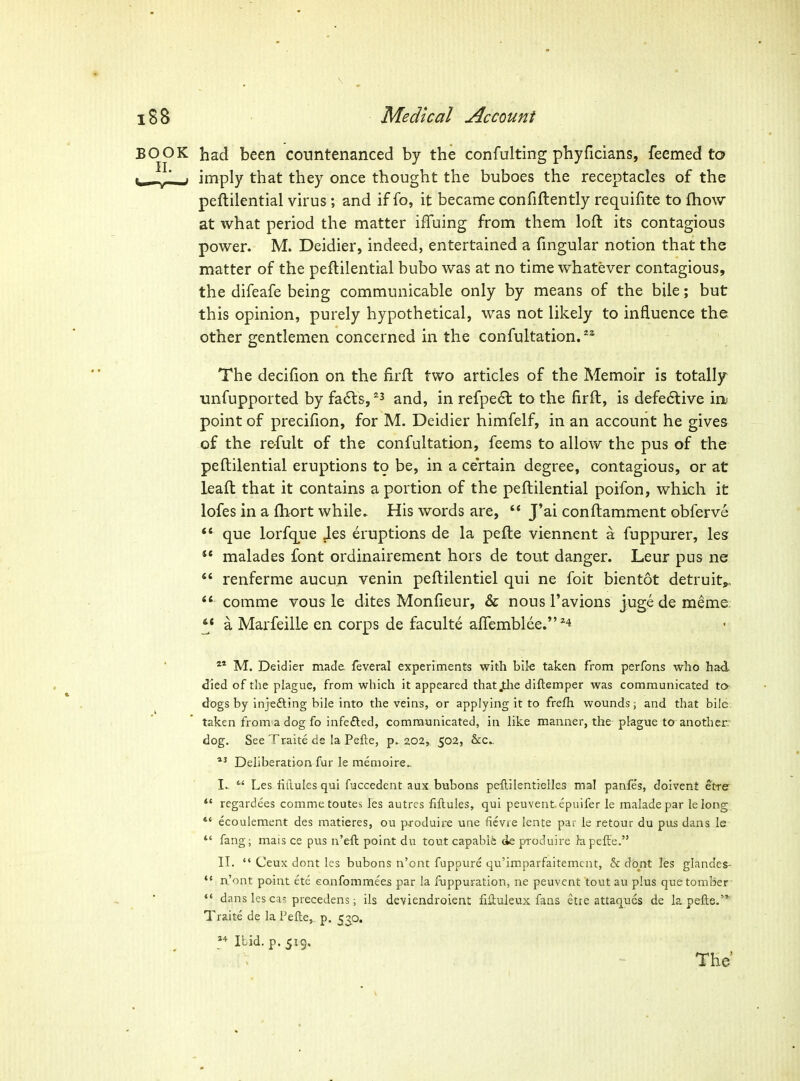 BOOK had been countenanced by the confulting phyficians, feemed to ^ / J imply that they once thought the buboes the receptacles of the peftilential virus; and if fo, it became confiftently requifite to fhow at what period the matter iffuing from them loft its contagious power. M. Deidier, indeed, entertained a fmgular notion that the matter of the peftilential bubo was at no time whatever contagious, the difeafe being communicable only by means of the bile; but this opinion, purely hypothetical, was not likely to influence the other gentlemen concerned in the confultation.^^ The decifion on the firft two articles of the Memoir is totally unfupported by fa6l&, and, in refpe6l to the firft, is defedlive in. point of precifion, for M. Deidier himfelf, in an account he gives of the refult of the confultation, feems to allow the pus of the peftilential eruptions t9 be, in a certain degree, contagious, or at leaft that it contains a portion of the peftilential poifon, which it lofes in a ftiort while. His words are,  J'ai conftamment obferve que lorfq^Lie Jes eruptions de la pefte viennent a fuppurer, les ** malades font ordinairement hors de tout danger. Leur pus ne  renferme aucun venin peftilentiel qui ne foit bientot detruit,,  comme vous le dites Monfieur, & nous I'avions juge de meme: ** a Mai-feilLe en corps de faculte aftemblee.^4 M. Deidier made, feveral experiments with bik taken from perfons who had died of the plague, from which it appeared thatjtlie diftemper was communicated to dogs by injefting bile into the veins, or applying it to frefh wounds; and that bile taken from a dog fo infefted, communicated, in like manner, the-plague to another: dog. See Traite de la Pefte, p. 202, 502, &;c.. Deliberation fur le menioire.. I. .  Les hdules qui fuccedent aux buboas peflilentielles mal panfe's, doivent etre ** regardees comme toutes les autrcs fiftules, qui peuvent epuifer le maladepar lelong  ecouiement des matieres, ou produire une fievie lente par le retour du pus dans le fang; mais ce pus n'eft point du tout capable <ie produire kipefte. II.  Ceux dont les bubons n'ont fuppure qu'imparfaitemcnt, & dont les glande^  n'ont point ete eonfommees par la fuppuration, ne peuvent tout au plus quetomBer- *' dans les cas precedens; ils deviendroient fiftuleux fans etre attaques de la pefts. Traite de la Pefte,. p. 530. »Mbid.p.5i9.