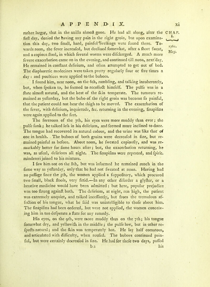 rather larger, that in the axilla almoft gone. He had all along, after the CHAP, firft day, denied the having any pain in the right groin, but upon examina- tion this day, two fmall, hard, painful'''fwelllngs were found there. To- wards noon, the fever increafed, but declined fomewhat, after a ftiort fweat, and a copious ftool, in which feveral worms were difcharged. A much more fevere exacerbation came on in the evening, and continued till noon, next^day. He remained in conftant delirium, and often attempted to get out of bed. The diaphoretic medecines were taken pretty regularly four or five times a day : and poultices were applied to the buboes. I found him, near noon, on the 6th, rambling, and talking incoherently, but, when fpoken to, he feemed to recolledt himfelf. The pulfe was in a ftate almoft natural, and the heat of the fkin temperate. The tumours re- mained as yefterday, but the bubo of the right groin was become fo painful, that the patient could not bear the thigh to be moved. The exacerbation of the fever, with delirium, inquietude, &c. returning in the evening, finapifms were again applied to the feet. The forenoon of the yth, his eyes were more muddy than ever; the pulfe funk; he talked lefs in his delirium, and feemed more inclined to doze. The tongue had recovered its natural colour, and the urine was like that of one in health. The buboes of both groins were decreafed in fize, but re- mained painful as before. About noon, he fweated copioufly, and was re- markably better for fome hours after; but, the exacerbation returning, he was, as ufual, delirious all night. The finapifms were repeated, and fpirit. mindereri joined to his mixture. I faw him not on the 8th, but was informed he remained much in the fame way as yefterday, only that he had not fweated at noon. Having had no paffage fmce the 5th, the women applied a fuppofitory, which procured two fmall, black ftools, very fetid.—In any other diforder a glyfter, or a laxative medicine would have been admitted; but here, popular prejudice •was too ftrong againft both. The delirium, at night, run high, the patient was extremely unquiet, and talked inceftantly, but from the tremulous af- fedtion of his tongue, what he faid was unintelligible to thofe about him. The finapifms had been ordered, but were not applied, the women conceiv- ing him in too defperate a ftate for any remedy. His eyes, on the 9th, were raore muddy than on the 7th; his tongue fomewhat dry, and yellowifli in the middle ; the pulfe low, but in other re- fpefts natural; and the fkin was temperately hot. He lay half comatous, and articulated with difficulty, when roufed. The buboes continued pain- ful, but were certainly decreafed in fize. He had£or thefe two days, pafiTed b 3 his