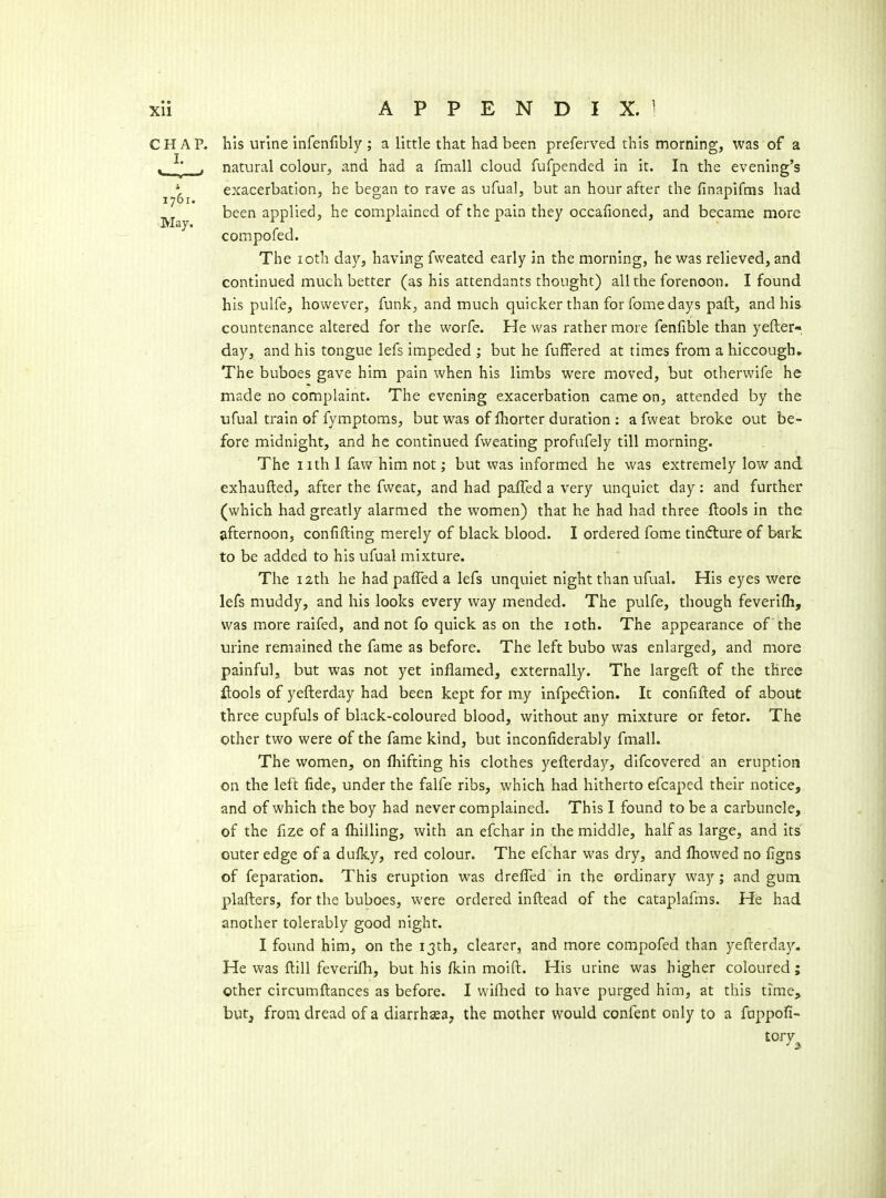 CHAP, his urine Infenfibly ; a little that had been preferved this morning, was of a ^ ^' , natural colour, and had a fmall cloud fufpended in it. In the evening's t- exacerbation, he began to rave as ufual, but an hour after the finapifms had 1761. . . ^ been applied, he complained of the pain they occaiioned, and became more compofed. The loth day, having fweated early in the morning, he was relieved, and continued much better (as his attendants thought) all the forenoon. I found his pulfe, however, funk, and much quicker than for fome days paft, and his countenance altered for the worfe. He was rather more fenfible than yefter- day, and his tongue lefs impeded ; but he fuffered at times from a hiccough. The buboes gave him pain when his limbs were moved, but otherwife he made no complaint. The evening exacerbation came on, attended by the ufual train of fymptoms, but was of Ihorter duration : a fweat broke out be- fore midnight, and he continued fvveating profufely till morning. The nth 1 faw him not; but was informed he was extremely low and exhaufted, after the fweat, and had paffed a very unquiet day: and further (which had greatly alarmed the women) that he had had three ftools in the afternoon, confifting merely of black blood. I ordered fome tindlure of bark to be added to his ufual mixture. The 12th he had paffed a lefs unquiet night than ufual. His eyes were lefs muddy, and his looks every way mended. The pulfe, though feverifh, was more raifed, and not fo quick as on the loth. The appearance of the urine remained the fame as before. The left bubo was enlarged, and more painful, but was not yet inflamed, externally. The largeft of the three ftools of yeflerday had been kept for my infpedlion. It confifled of about three cupfuls of black-coloured blood, without any mixture or fetor. The other two were of the fame kind, but inconfiderably fmall. The women, on fhifting his clothes yefterday, difcovered an eruption on the left fide, under the falfe ribs, which had hitherto efcaped their notice, and of which the boy had never complained. This I found to be a carbuncle, of the fize of a fhilling, with an efchar in the middle, half as large, and its outer edge of a dulky, red colour. The efchar was dry, and fliowed no figns of feparation. This eruption was drefled in the ordinary way ; and gum plafters, for the buboes, were ordered inftead of the cataplafms. He had another tolerably good night. I found him, on the 13th, clearer, and more compofed than yefterda}^ He was ftill feverifli, but his fkin moift. His urine was higher coloured; other circumftances as before. I wiflied to have purged him, at this time, hutj from dread of a diarrhsea, the mother would confent only to a fuppofi-