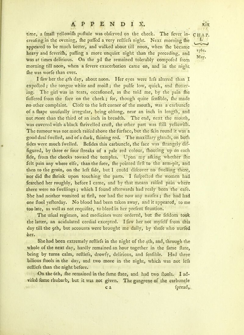 time, a fmall yellowifli puftule was obferved on the cheek. The fever m- creafing in the evening, flie pafled a very refllefs night. Next morning fhe appeared to be much better, and walked about till noon, when fhe became heavy and feverifh, pafling a more unquiet night than the preceding, and was at times delirious. On the 3d fhe remained tolerably compofed from morning till noon, when a fevere exacerbation came on, and in the night llie was worfe than ever. I favv her the 4th day, about noon. Her eyes were lefs altered than I expedled ; the tongue white and moiil; the pulfe low, quick, and flutter- ing. The girl was in tears, occafioned, as fhe told me, by the pain fhe fufFered from the fore on the cheek; for, though quite fenfible, fhe made 110 other complaint. Clofc to the left corner of the mouth, was a carbuncle of a fhape unufually irregular, being oblong, near an inch in length, and not more than the third of an inch in breadth. The end, next the mouth, was covered with a black fhrivelled crufl, the other part was Hill yellowifh. The tumour was not much raifed above the furface, but the fkin round it was a good deal fwelled, and of a dark, fhining red. The maxillary glands, on both fides were much fwelled. Befides this carbuncle, the face was flrangely dif- figured, by three or four ftreaks of a pale red colour, fhooting up on each fide, from the cheeks toward the temples. Upon my aflcing whether flie felt pain any where elfe, than the face, fhe pointed nrfl to the arm-pit, and then to the groin, on the left fide, but I could difcover no fwelling there, nor did fhe fhrink upon touching the parts. I fufpefted the women had fearched her roughly, before I came, and by that means raifed pain where there were no fwellings ; which I found afterwards had realy been the cafe. She had neither vomited at firft, nor had fhe now any naufea ; flie had had one ftool yefterday. No blood had been taken away, and it appeared, to me too late, as well as not requiiite, to bleed in her prefent fituation. The ufual regimen, and medicines were ordered, but fhe feldom took the latter, an acidulated cordial excepted. I faw her not myfelf from this day till the 9th, but accounts were brought me daily, by t-hofe who nurfed her. She had been extremely refllefs in the night of the 4th, and, through the whole of the next day, hardly remained an hour together in the fame flate, being by turns calm, refllefs, drowfy, delirious, and fenfible. Had three bilious flools in the day, and two more in the night, which was not lefs refllefs than the night before. ■On the 6th, flie remained in the fame flate, and had two flools. I ad- vifed fome rhubarb, but it was not given. The gangrene of the carbuncle c a fpread^^