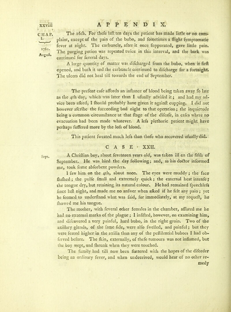 The 26tli. For thefe laft ten days the patient has made little or no com- plaint, except of the pain of the bubo, and fometimes a flight fymptomatic fever at night. The carbuncle, after it once fnppurated, gave little pain. The purging potion was repeated twice in this interval, and the bark was continued for feveral days. A large quantity of matter was difcharged from the bubo, when it firft opened, and both it and the carbuncle continued to difcharge for a fortnight. The ulcers did not heal till towards the end of September. The prefent cafe affords an inftance of blood being taken away fo late as the 4th day, which was later than I ufually advifed it; and had my ad- vice been aiked, I fhould probably have given it againft cupping, I did not however afcribe the fucceeding bad night to that operation; the inquietude being a common circumftance at that ftage of the difeafe, in cafes where no evacuation had been made whatever. A lefs plethoric patient might have perhaps fuffered more by the lofs of blood. This patient fweated much lefs than thofe who recovered ufually did» CASE- XXII. ggpf.^ A Chriftlan boy, about fevehteen years old, was taken ill on the fifth of September. He was bled the day following; and, as his do(ftor informed me, took feme abforbent powders. I faw him on the 4th, about noon. The eyes were muddy ; the face fluflied; the pulfe fmall and extremely quick; the external heat intenfe; the tongue dry, but retaining its natural colour. He had remained fpeechlefs fmce lafl; night, and made me no anfwer when alked if he felt any pain ; yet he feemed to underftand what was faid, for immediately, at my requeft, he {bowed me his tongue. The mother, with feveral other females in the chamber, affured me he had no external marks of the plague ; I infifted, however, on examining him, and difcovered a very painful, hard bubo, in the right groin. Two of the axillary glands, of the fame fide, were alfo fwelled, and painful; but they were feated higher in the axilla than any of the peftilential buboes I had ob- fcrved before. The Ikin, externally, of thefe tumours was not inflamed, but the boy wept, and fhrunk when they were touched. The family had till now been flattered with the hopes of the diforder being an ordinary fever, and when undeceived, would hear of no other re- medy