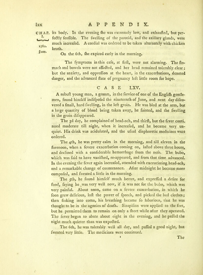 ks body. In the evening (he was extremely low, and exhaufted, but per- fedtly fenfible. The fwelling of the parotid, and the axillary glands, were much increafed. A cordial was ordered to be taken alternately with chicken broth. On the 6th, fiie expired early in the morning. The fymptoms in this cafe, at firft, were not alarming. The fto- mach and bowels were not affedted, and her head remained tolerably clear ; but the anxiety, and oppreflion at the heart, in the exacerbations, denoted •danger, and the advanced flate of pregnancy left little room for hope. CASE LXV. A robuft young man, a groom, in the ferviceof one of the Englifli gentle- menj found himfelf indifpofed the nineteenth of June, and next day difco- vered a fmall, hard fwelling, in the left groin. He was bled at the arm, but a large quantity of blood being taken away, he fainted, and the fwelling in the groin difappeared. The 3d day, he complained of head-ach, and thirft, but the fever contL nued moderate till night, when it increafed, and he became very un- quiet. His drink was acidulated, and the ufual diaphoretic medicines were ordered. The 4th, he was pretty calm in the morning, and till eleven in the forenoon, when a fevere exacerbation coming on, lafted above three hours, and declined with a confiderable hemorrhage from the nofe. The bubo, which was faid to have vanifhed, re-appeared, and from that time advanced. In the evening the fever again increafed, attended with excruciating head-ach, and a remarkable change of countenance. After midnight he became more compofed, and fvveated a little in the morning. The 5th, he found himfelf much better, and exprelTed a defire for food, faying he ^was very well now, if it was not for the bubo, which was very painful. About noon, came on a fevere exacerbation, in which he foon grew delirious, loft the power of fpeech, and picked the bed clothes; then linking into coma, his breathing became fo laborious, that he was thought to be in the agonies of death. Sinapifms were applied to the feet, but he permitted them to remain on only a fliort while after they operated. The fever began to abate about eight in the evening, and he paffed the night much quieter than was expedled. The 6th, he was tolerably well all day, and pafled a good night, but fweated very little. The medicines were continued.