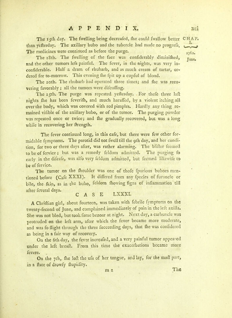 The i_5th day. The fwelling being decreafed, (he could fwallow better CHAP, than yefterday. The axillary bubo and the tubercle had made no progrefs. The medicines were continued as before the purge. The 18th. The fwelling of the face was confiderably diniinlflied, and the other tumors lefs painful. The fever, in the nights, was very in- confiderable. Half a dram of rhubarb, and as much cream of tartar, or- dered for to-morrow. This evening {he fpit up a cupful of blood. The 20th. The rhubarb had operated three times; and flie was reco- vering favorably ; all the tumors were difcuffing. The 25th. The purge was repeated yefterday. . For thefe three laft: nights {he has been feverifh, and much haraffed, by a violent itching all over the body, which was covered with red pimples. Hardly anything re- mained vifible of the axillary bubo, or of the tumor. The purging powder was repeated once or twice; and flie gradually recovered, but was a long while in recovering her ftrength. The fever continued long, in this cafe, but there were few other for- midable fymptoms. The parotid did not fwcU till the 9th day, and her condi- tion, for two or three days after, was rather alarming. The blifter feemed to be of fervice ; but was a remedy feldom admitted. The purging fo early in the difeafe, was alfo very feldom admitted, but feemed likewife to be of fervice. The tumor on the fhoulder was one of thofe fpuHous buboes men- tioned before (Cafe XXXI). It differed from any fpecies of furuncle or bile, the fkin, as in the bubo, feldom fliowing figns of inflammation till after feveral days. CASE LXXXI. A Chriftlan girl, about fourteen, was taken with febrile fymptoms on the twenty-fecond of June, and complained immediately of pain in the left axilla. She was not bled, but took fome bezoar at night. Next day, a carbuncle was protruded on the left arm, after which the fever became more moderate, and was fo flight through the three fucceeding days, that flie was confidered as being in a fair way of recovery. On the 6th day, the fever increafed, and a very painful tumor appeared imder the left breaft. From this time the exacerbations became more fevere. On the 7th, Ihe lofl: the ufe of her tongue, and lay^ for the moft part^ in a ftate of drowfy ftupidity, mz The