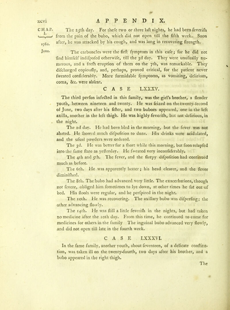 CH AP* The 25th day. For thefe two or three laft nights, he had been feverifli »- J J from the pain of the bubo, which did not open till the fifth week. Soon j^g^ after, he was attacked by his cough, and was long in recovering ftrength. Juae. T\\^ carbuncles were the firft fymptom in this cafe; for he did not find himfelf indifpofed otherwife, till the 3d day. They were unufually nu- merous, and a frelh eruption of them on the 7th, was remarkable. They difcharged copioufly, and, perhaps, proved critical, for the patient never fweated confiderably. More formidable fymptoms, as vomiting, delirium, coma, &c. were abfent. CASE LXXXV. The third perfon infedted in this family, was the girl's brother, a flender youth, between nineteen and twenty. He was feized on the twenty-lecond of June, two days after his fifter, and two buboes appeared, one in the left axilla, another in the left thigh. He was highly feverifh, but not delirious, in . the night. The sd day. He had been bled in the morning, but the fever was not abated. He Ihowed much difpofition to doze. His drinks were acidulated, and the ufual powders were ordered. The 3d. He was better for a fiiort while this morning, but foon relapfed into the fame ftate as yefterday. He fweated very inconfiderably. The 4th and 5th. The fever, and the fleepy difpofition had continued much as before. The 6th, He was apparently better; his head clearer, and the fever diminiflied. The 8th. The bubo had advanced very little. The exacerbations, though not fevere, obliged him fometimes to lye down, at other times he fat out of bed. His ftools were regular, and he perfpired in the night. The loth. He was recovering. The axillary bubo was difperfing; the other advancing flovvly. The 14th. He was ftill a little feverilh in the nights, but had taken no medicine after the loth day. From this time, he continued to come for medicines for others in the family The inguinal bubo advanced very flowly, and did not open till late in the fourth week. CASE LXXXVL In the fame family, another youth, about feventeen, of a delicate confiitu- tlon, was taken ill on the twenty-fourth, two days after his brother, and a bubo appeared in the right thigh.