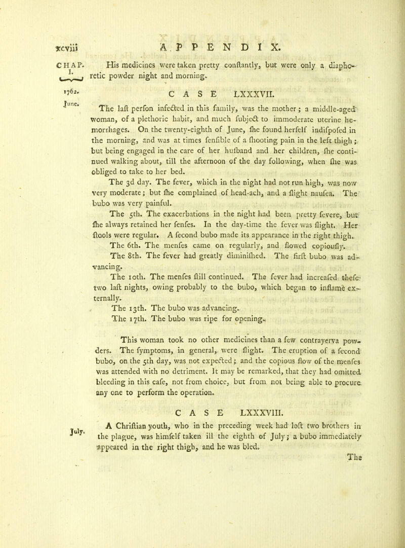 CHAP. His medicines were taken pretty conflantlyj but were only a diapEo- ^' retic powder night and mornings CASE LXXXVII. The laft perfon infefted in this family, was the mother; a middle-aged woman, of a plethoric habit, and much fubje<fl to immoderate uterine he- morrhages. On the twenty-eighth of June, Ihe found, herfelf indifpofed in the morning, and was at times fenfible of a fliootlng pain in the left thigh but being engaged in the care of her hulband and her children, fhe conti- nued walking about, till the afternoon of the day following, when flie was obhged to take to her bed. The 3d day. The fever, which in the night had not run high, was now very moderate; but fhe complained of head-ach, and a flight naufea. The- bubo was very painful. The 5th. The exacerbations in the night had been pretty fevere, but Ihe always retained her fenfes. In the day-time the fever was flight. Her flools were regular. A fecond bubo made its appearance in the right thigh. The 6th. The menfes came on regularly, and flowed copioufly. The 8th. The fever had greatly diminiflied. The firft bubo was ad- vancing. The loth. The menfes flill continued. The fever had increafed thefe? two lafl nights, owing probably to the bubo, which began to inflame ex- ternally. The 13th. The bubo was advancing. The 17th. The bubo was ripe for opening.. This woman took no other medicines than a few contrayei*va povf^ ders. The fymptoms, in general, were flight. The eruption of a fecond- bubo, on the 5th day, was not expefted; and the copious flow of the menfes was attended with no detriment. It may be remarked, that they had omitted bleeding in this cafe, not from choice, but from not being able to procure, any one to perform the operation. CASE LXXXVIII. A Chriftian youth, who in the preceding week had loft two brothers in ^  the plague, was himfelf taken ill the eighth of July; a bubo immediately sippeared in the right thigh^ and he was bled,.