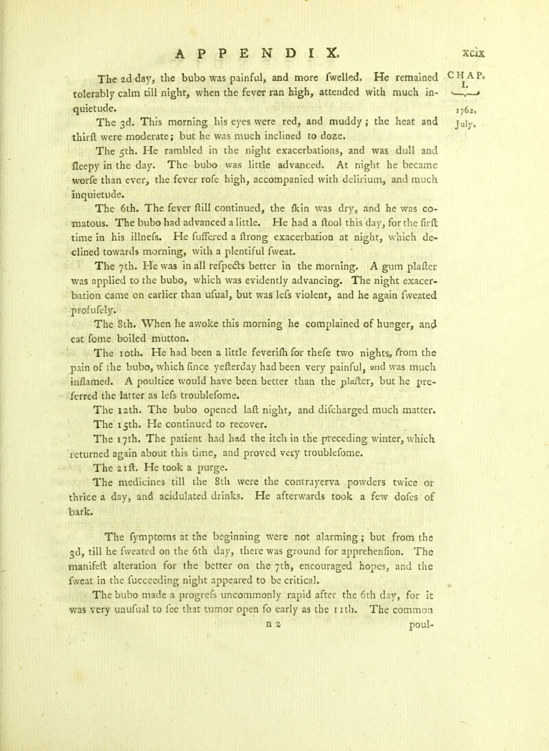 The 2d d&Yi the bubo was painful, and more fwelled. He remained tolerably calm till nighf, when the fever ran high, attended with much in- quietude. The 3d. This morning his eyes were red, and muddy; the heat and thirfl; were moderate; but he was much inclined to doze. The 5th. He rambled in the night exacerbations, and was dull and ileepy in the day. The bubo was little advanced. At night he became worfe than ever, the fever rofe high, accompanied with delirium, and much inquietude. The 6th. The fever ftill continued, the ikin was dry, and he was co- inatous. The bubo had advanced a little. He had a flool this day, for the firft time in his illnefs. He fufFered a ftrong exacerbation at night, which de- clined towards morning, with a plentiful fweat. The 7th. He was in all refpedis better in the morning. A gum plailer was applied to the bubo, which was evidently advancing. The night exacer- bation came on earlier than ufual, but was lefs violent, and he again fweated profufely. The 8th. When he awoke this morning he complained of hunger, and eat fome boiled mutton. The loth. He had been a little feverifh for thefe two nights, from the pain of the bubo, which lince yefterday had been very painful, and was much inflamed. A poultice would have been better than the plafter, but he pre- ferred the latter as lefs troublefome. The 12th. The bubo opened laft night, and difcharged much matter. The'15th. He continued to recover. The 17th. The patient had had the itcli in the preceding winter, which returned again about this time, and proved vecy troublefome. The 21 ft. He took a purge. The medicines till the 8th were the contrayerva powders twice or thrice a day, and acidulated drinks. He afterwards took a few dofes of bark. The fymptoras at the beginning v/ere not alarming; but from the 3d, till he fweated on the 6th day, there was ground for apprehenfion. The manifetl alteration for the better on the 7th, encouraged hopes, and the fweat in the fucceeding night appeared to be critical. The bubo made a progrefs uncommonly rapid after the 6th day, for it was very unufual to fee that tumor open fo early as the nth. The commoti