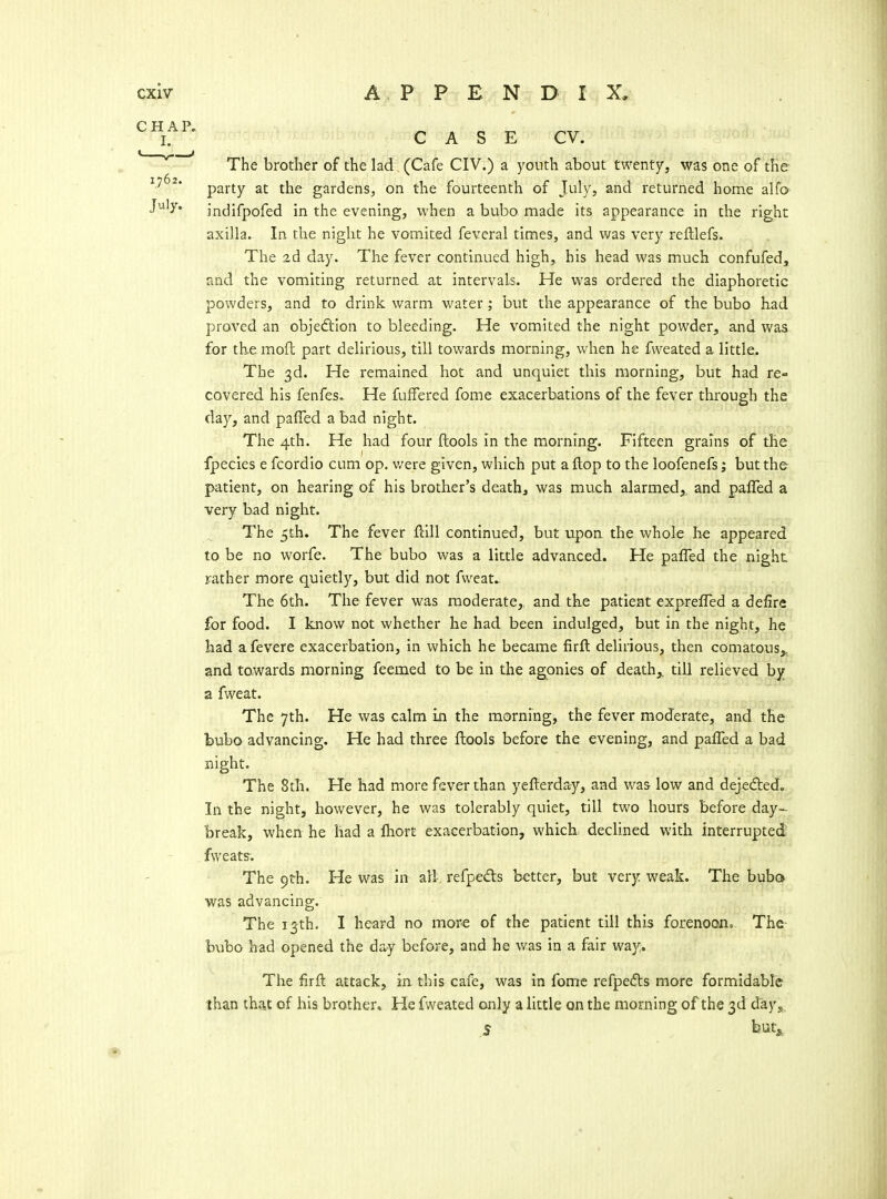 ^Y^' CASE CV. ' ' ' The brother of the lad (Cafe CIV.) a youth about twenty, was one of the- party at the gardens, on the fourteenth of July, and returned home alfo^ J'^'y* indifpofed in the evening, when a bubo made its appearance in the right axilla. In the night he vomited feveral times, and was very relllefs. The 2d day. The fever continued high, his head was much confufed, and the vomiting returned at intervals. He was ordered the diaphoretic powders, and to drink warm v/ater; but the appearance of the bubo had proved an objedtlon to bleeding. He vomited the night powder, and was for the moft part delirious, till towards morning, when he fweated a little. The 3d. He remained hot and unquiet this morning, but had re- covered his fenfes. He fuffered fome exacerbations of the fever through the day, and paffed a bad night. The 4th. He had four ftools in the morning. Fifteen grains of the fpecies e fcordio cum op. v/ere given, which put a flop to the loofenefs; but the patient, on hearing of his brother's death, was much alarmed, and paffed a very bad night. The 5th. The fever fiill continued, but upon the whole h^ appeared to be no worfe. The bubo was a little advanced. He paffed the night rather more quietly, but did not fweat^ The 6th. The fever was moderate,, and the patient expreffed a defire for food. I know not whether he had been indulged, but in the night, he had a fevere exacerbation, in which he became firft delirious, then comatous^ and towards morning feemed to be in the ag^onies of death^ till relieved by a fweat. The 7th. He was calm Ln the morning, the fever moderate, and the bubo advancing. He had three ftools before the evening, and paffed a bad night. The 8th, He had more fever than yefterday, and was low and dejeded. In the night, however, he was tolerably quiet, till two hours before day- break, when he had a Ihort exacerbation, which declined with interrupted fvveats-. The 9th. He was in ail refpeds better, but very weak. The bubo was advancing. The 13th. I heard no more of the patient till this forenoono The- bubo had opened the day before, and he was in a fair way. The firfl attack, in this cafe, was in fome refpefts more formidable than that of his brother* He fweated only a little on the morning of the 3d days. 5 but^