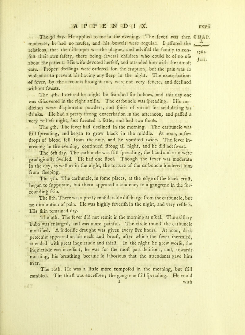 The 3d day. He applied to me in the evening. The fever was then G moderate, he had no naufea, and his bowels were regular. I affured the relations, that the diftemper was the plague, and advifed the family to con- fult their own fafety, there being feveral children who could be of no ufe about the patient. His wife devoted herfelf, and attended him with the utmoft care. Proper drefEngs were ordered for the eruption, but the pain was lo violent as to prevent his having any fleep in the night. The exacerbations ©f fever, by the accounts brought me, v/ere not very fevere, and declined without fweats. The 4tb. I defired he might be fearched for buboes, and this day one was difcovered in the right axilla. The carbuncle was fpreading. His me- dicines were diaphoretic powders, and fpirit of vitriol for acidulating his drinks. He had a pretty ftrong exacerbation in the afternoon, and paffed s very reftlefs night, but fweated a little, and had two ftools. The 5th. The fever had declined in the morning. The carbuncle was ftill fpreading, and began to grow black in the middle. At noon, a few drops of blood fell from the nofe, and he vomited twice. The fever in- ' ereafing in the evening, continued ftrong all night, and he did notfweat. The 6th day. The carbuncle was ftill fpreading, the hand and arm were prodigioully fwelled. He had one flool. Though the fever was moderate in the day, as well as in the night, the torture of the carbuncle hindered him from fleeping. The 7th. The carbuncle, in fome places, at the edge of the black crufl-,. l)egan to fuppurate, but there appeared a tendency to a gangrene in the fur- rounding ikin. The 8th. There was a pretty confiderable difcharge from the carbuncle, but no diminution of pain. He was highly feveriftiin the night, and very reftlefs. His fkin remained dry.- The 9th. The fever did not remit in the morning as ufual. The axillary bubo was enlarged, and was more painful. The circle round the carbuncle mortified. A fudorific draught was given every five hours. At noon, dark petechise appeared on his neck and breaft, after which the fever increafed, attended with great inquietude and thirft. In the night he grew worfe, the inquietude was inceffant, he was for the moil part delirious, and, towards ^morning, his breathing became fo laborious that the attendants gave him. over. The loth. He was a little more compofed in the morning, but ftill' rambled.. The thirft was-exceffive ; the gangrene ftill fpreading. He could 3 with