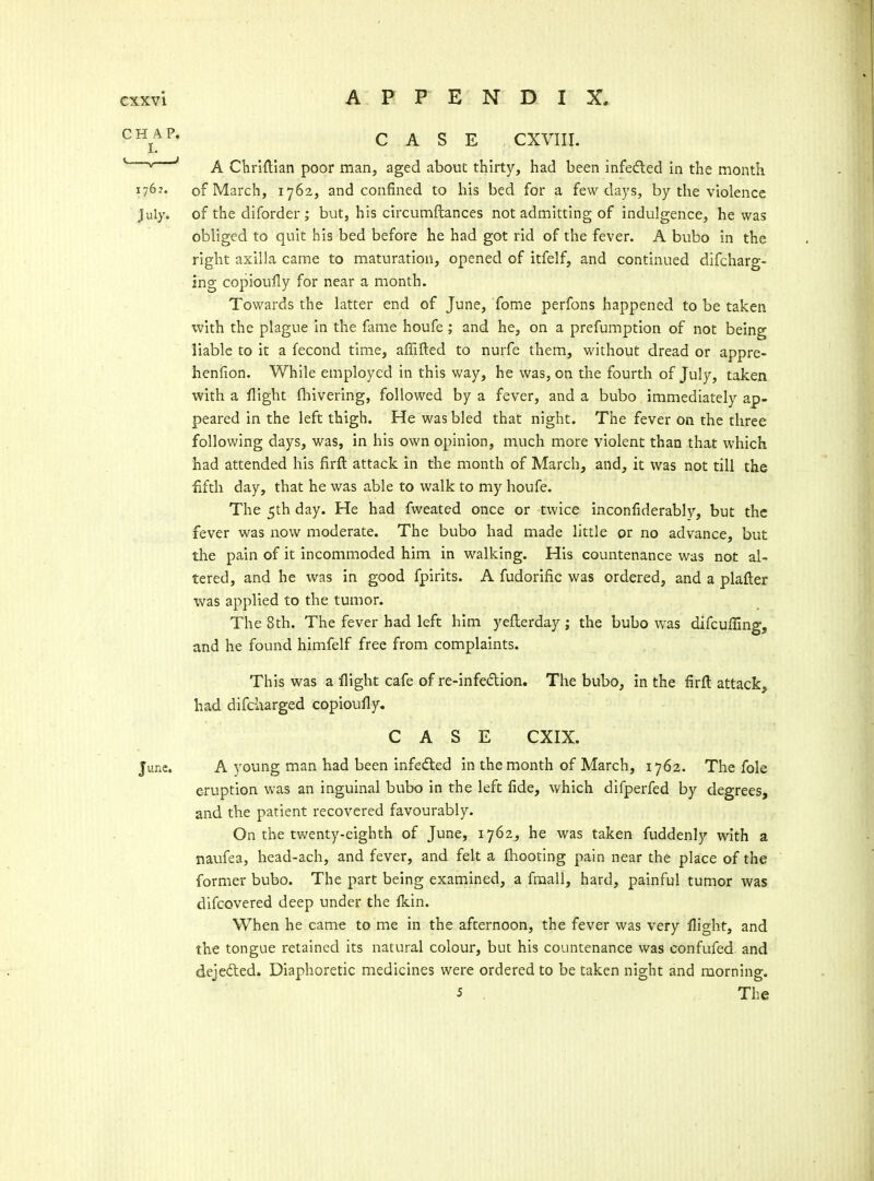 C^j^^' CASE CXVIII. ' ' A Cliriflian poor man, aged about thirty, had been infeded in the month 176-'. of March, 1762, and confined to his bed for a few days, by the violence July, of the diforder ; but, his circumftances not admitting of indulgence, he was obliged to quit his bed before he had got rid of the fever. A bubo in the right axilla came to maturation, opened of itfelf, and continued difcharg- ing copioufly for near a month. Towards the latter end of June, Tome perfons happened to be taken ^vith the plague in the fame houfe; and he, on a prefumption of not being liable to it a fecond time, affifted to nurfe them, without dread or appre- henfion. While employed in this way, he was, on the fourth of July, taken with a flight fliivering, followed by a fever, and a bubo immediately ap- peared in the left thigh. He was bled that night. The fever on the three following days, was, in his own opinion, much more violent than that which had attended his firft attack in the month of March, and, it was not till the fifth day, that he was able to walk to my houfe. The 5th day. He had fweated once or twice inconfiderably, but the fever was now moderate. The bubo had made little or no advance, but the pain of it incommoded him in walking. His countenance was not al- tered, and he was in good fpirits. A fudorific was ordered, and a plafter was applied to the tumor. The 8th. The fever had left him yeflerday ; the bubo was difcufling, and he found himfelf free from complaints. This was a flight cafe of re-infeclion. The bubo, in the firft attack, had difc-harged copioufiy. CASE CXIX. June. A young man had been infedted in the month of March, 1762. The fole eruption was an inguinal bubo in the left fide, which difperfed by degrees, and the patient recovered favourably. On the twenty-eighth of June, 1762, he was taken fuddenly with a naufea, head-ach, and fever, and felt a fhooting pain near the place of the former bubo. The part being examined, a fmall, hard, painful tumor was difcovered deep under the fkin. When he came to me in the afternoon, the fever was very flight, and the tongue retained its natural colour, but his countenance was confufed and dejeded. Diaphoretic medicines were ordered to be taken night and morning. 5 . The