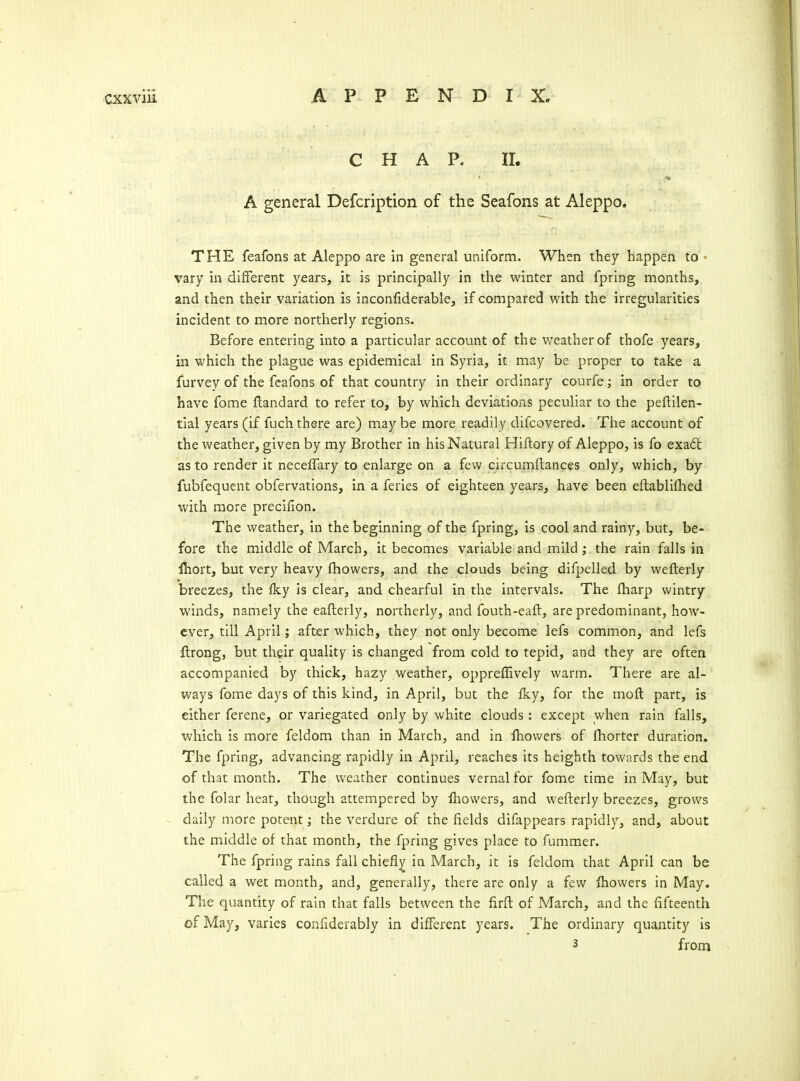 CHAP. 11. A general Defcription of the Seafons at Aleppo. THE feafons at Aleppo are in general uniform. When they happen to ■ vary in different years, it is principally in the winter and fpring months, and then their variation is inconfiderable, if compared with the irregularities incident to more northerly regions. Before entering into a particular account of the weather of thofe years, in which the plague was epidemical in Syria, it may be proper to take a furvey of the feafons of that country in their ordinary courfe; in order to have fome ftandard to refer to, by which deviations peculiar to the peftilen- tial years (if fuch there are) may be more readily difcovered. The account of the weather, given by my Brother in his Natural Hiftory of Aleppo, is fo exa6t as to render it neceffary to enlarge on a few circumilances only, which, by fubfequent obfervations, in a feries of eighteen years, have been eftabliflied with more precifion. The weather, in the beginning of the fpring, is cool and rainy, but, be- fore the middle of March, it becomes variable and mild; the rain falls in fhort, but very heavy fhowers, and the clouds being difpelled by wefterly breezes, the iky is clear, and chearful in the intervals. The fliarp wintry winds, namely the eafterly, northerly, and fouth-eaft, are predominant, how- ever, till April; after which, they not only become lefs common, and lefs flrong, but their quality is changed from cold to tepid, and they are often accompanied by thick, hazy weather, opprelEvely warm. There are al- ways fome days of this kind, in April, but the iky, for the moft part, is either ferene, or variegated only by white clouds: except when rain falls, which is more feldom than in March, and in Ihowers of fhorter duration. The fpring, advancing rapidly in April, reaches its heighth towards the end of that month. The weather continues vernal for fome time in May, but the folar heat, though attempered by fliowers, and wefterly breezes, grows ^ daily more potent; the verdure of the fields difappears rapidly, and, about the middle of that month, the fpring gives place to fummer. The fpring rains fall chiefly in March, it is feldom that April can be called a wet month, and, generally, there are only a few fliowers in May. The quantity of rain that falls between the firfl of March, and the fifteenth of May, varies confiderably in different years. The ordinary quantity is 3 from