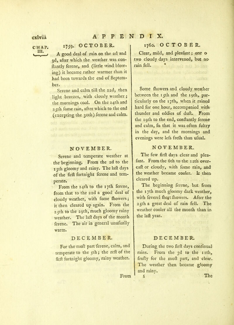 CHAP. III. 1759- OCTOBER. A good deal of rain on the 2d and 3d, after which the weather was con- flantly ferene, and (little wind blow- ing) it became rather warmer than it had been towards the end of Septem- ber. Serene and calm till the zid, then light breezes, with cloudy weather; the mornings cool. On the 24th and 25th fome rain, after which to the end (excepting the 30th) ferene and calm. 1760. OCTOBER, Clear, mild, and pleafant; one o two cloudy days intervened, but no^ rain felL * NOVEMBER. Serene and temperate weather at the beginning. From the 2d to the 13th gloomy and rainy. The lafl days of the firft fortnight ferene and tem- perate. From the 14th to the 17th ferene, from that to the 22d a good deal of cloudy weather, with fome fhowers; it then cleared up again. From the 25th to the 29th, much gloomy rainy weather. The laft days of the month ferene. The air in general unufually warm. DECEMBER. For the moft part ferene, calm, and temperate to the 5th ; the reft of the arft fortnight gloomy, rainy weather. From Some fliowers and claudy weather between the 15th and the 19th, par- ticularly on the 17th, when it rained hard for one hour, accompanied with thunder and eddies of duft.. From the 19th to the end, conftantly ferenc- and calm, f& that it was often fultry in the day, and the mornings and evenings were lefs frefli than ufuaL NOVEMBER. The few firft days clear and plea- fant. From the 6th to the 12th over- caft or cloudy, with fome rain, and the weather became cooler. It then cleared up. The beginning ferene,, but from the 17th much gloomy dark weather^ with feverel ftiojrt fliowers. After the 25th a great deal of rain fell. The weather cooler all the month than in the laft year.- DECEMBER. During the two firft days continual rains. From the 3d to the iith^ frofty for the moft part, and clean. The weather then became gloomy and rainy.. S The