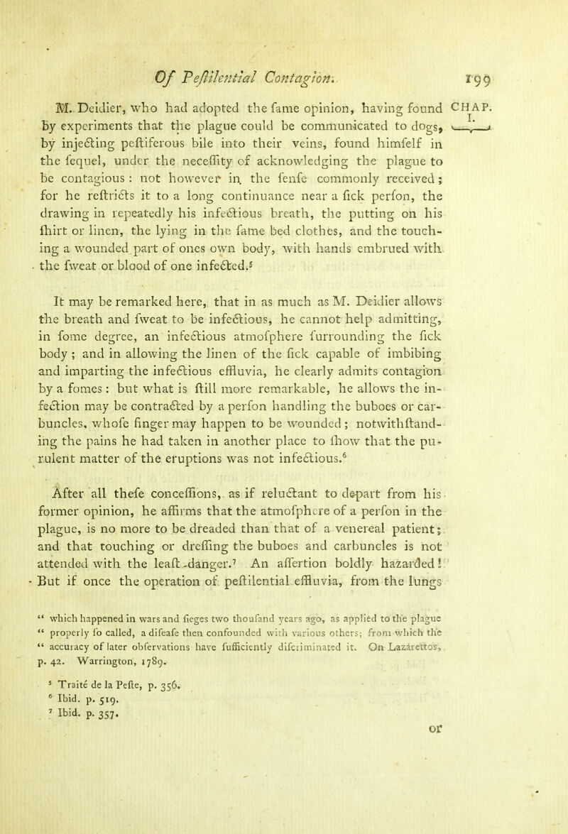 M. Deidier, who had adopted the fame opinion, having found CHAP, by experiments that the plague could be communicated to dogs* by inje&ing peftiferous bile into their veins, found himfelf in the fequel, under the neceffity of acknowledging the plague to be contagious : not however in the fenfe commonly received; for he reftri&s it to a long continuance near a fick perfon, the drawing in repeatedly his infectious breath, the putting on his fhirt or linen, the lying in the fame bed clothes, and the touch- ing a wounded part of ones own body, with hands embrued with the fweat or blood of one infedted.5 It may be remarked here, that in as much as M. Deidier allows the breath and fweat to be infectious, he cannot help admitting, in fome degree, an infe&ious atmofphere furrounding the fick body ; and in allowing the linen of the fick capable of imbibing and imparting the infectious effluvia, he clearly admits contagion by a fomes: but what is ftill more remarkable, he allows the in- fection may be contracted by a perfon handling the buboes or car- buncles, whofe finger may happen to be wounded; notwithftand- ing the pains he had taken in another place to lliow that the pu- rulent matter of the eruptions was not infectious.6 After all thefe conceflions, as if reluCtant to depart from his former opinion, he affirms that the atmofpfure of a perfon in the plague, is no more to be dreaded than that of a venereal patient; and that touching or dreffing the buboes and carbuncles is not attended with the leaft-danger.7 An affertion boldly hazarded! - But if once the operation of peftilential effluvia, from the lungs “ which happened in wars and lieges two thoufand years ago, as applied to the plague “ properly fo called, a difeafe then confounded with various others; from which the “ accuracy of later obfervations have fufficiently difciiminated it. On Lazlrettos, p. 42. Warrington, 1789. 5 Traite de la Pefte, p. 356. 6 Ibid. p. 519. 7 Ibid. p. 357. or